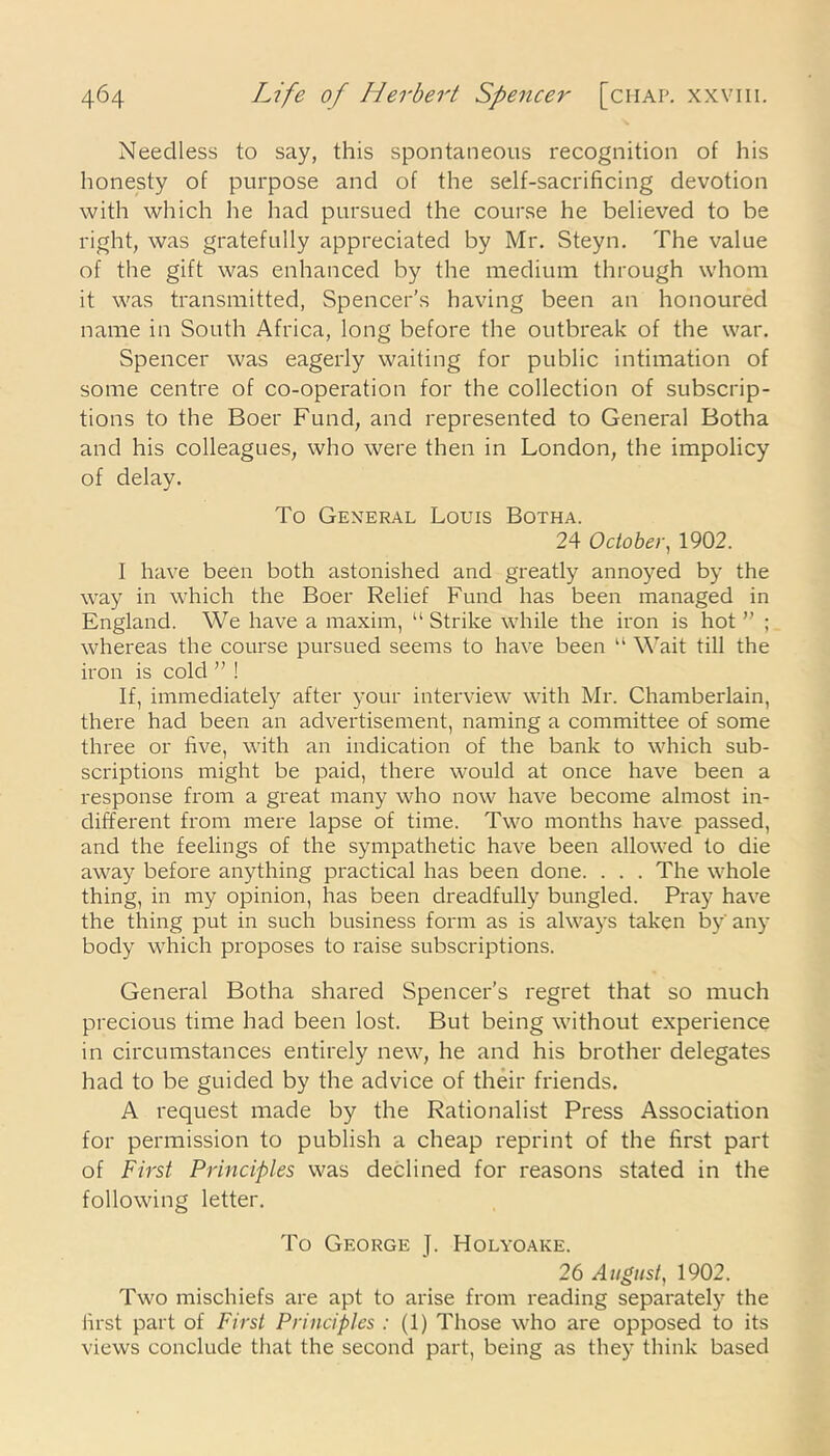 Needless to say, this spontaneous recognition of his honesty of purpose and of the self-sacrificing devotion with which lie had pursued the course he believed to be right, was gratefully appreciated by Mr. Steyn. The value of the gift was enhanced by the medium through whom it was transmitted, Spencer’s having been an honoured name in South Africa, long before the outbreak of the war. Spencer was eagerly waiting for public intimation of some centre of co-operation for the collection of subscrip- tions to the Boer Fund, and represented to General Botha and his colleagues, who were then in London, the impolicy of delay. To General Louis Botha. 24 October, 1902. I have been both astonished and greatly annoyed by the way in which the Boer Relief Fund has been managed in England. We have a maxim, “ Strike while the iron is hot ” ; whereas the course pursued seems to have been u Wait till the iron is cold ” ! If, immediately after your interview with Mr. Chamberlain, there had been an advertisement, naming a committee of some three or five, with an indication of the bank to which sub- scriptions might be paid, there would at once have been a response from a great many who now have become almost in- different from mere lapse of time. Two months have passed, and the feelings of the sympathetic have been allowed to die away before anything practical has been done. . . . The whole thing, in my opinion, has been dreadfully bungled. Pray have the thing put in such business form as is always taken by* any body which proposes to raise subscriptions. General Botha shared Spencer’s regret that so much precious time had been lost. But being without experience in circumstances entirely new, he and his brother delegates had to be guided by the advice of their friends. A request made by the Rationalist Press Association for permission to publish a cheap reprint of the first part of First Principles was declined for reasons stated in the following letter. To George J. Holyoake. 26 August, 1902. Two mischiefs are apt to arise from reading separately the first part of First Principles : (1) Those who are opposed to its views conclude that the second part, being as they think based