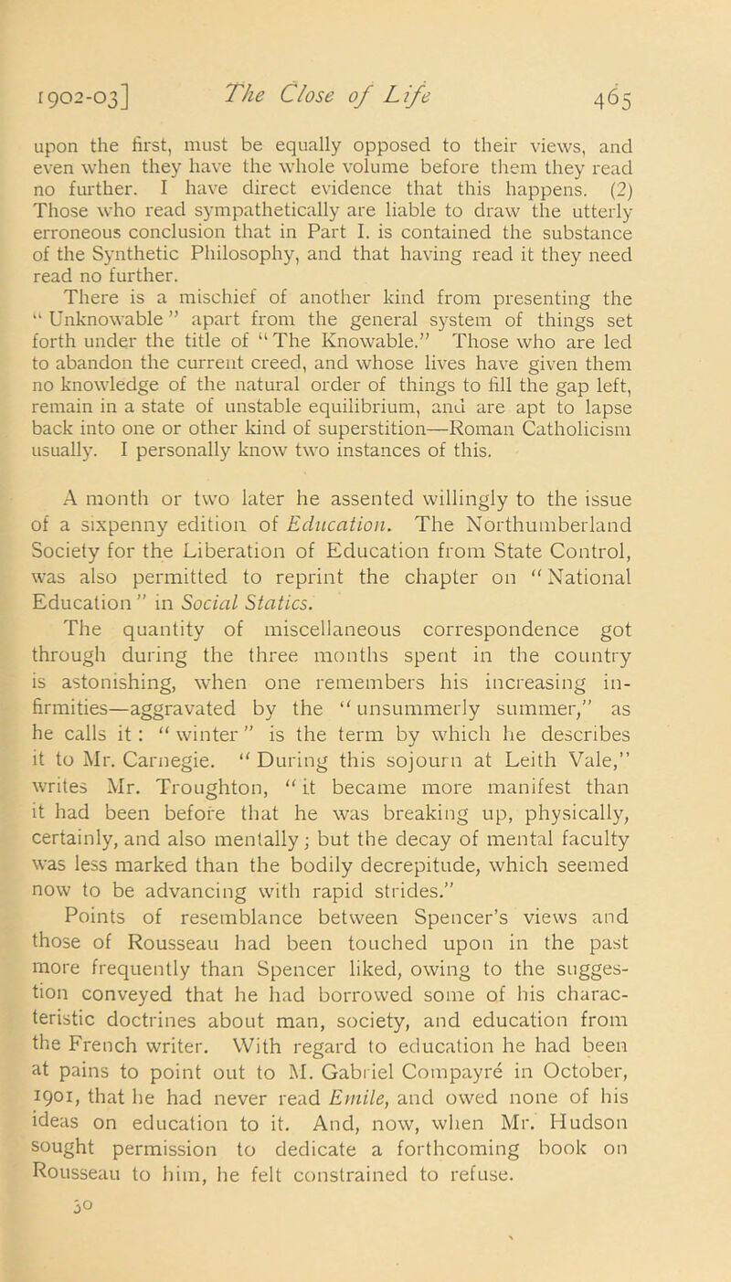 upon the first, must be equally opposed to their views, and even when they have the whole volume before them they read no further. I have direct evidence that this happens. (2) Those who read sympathetically are liable to draw the utterly erroneous conclusion that in Part I. is contained the substance of the Synthetic Philosophy, and that having read it they need read no further. There is a mischief of another kind from presenting the u Unknowable ” apart from the general system of things set forth under the title of “ The Knowable.” Those who are led to abandon the current creed, and whose lives have given them no knowledge of the natural order of things to fill the gap left, remain in a state of unstable equilibrium, and are apt to lapse back into one or other kind of superstition—Roman Catholicism usually. I personally know two instances of this. A month or two later he assented willingly to the issue of a sixpenny edition of Education. The Northumberland Society for the Liberation of Education from State Control, was also permitted to reprint the chapter on National Education ” in Social Statics. The quantity of miscellaneous correspondence got through during the three months spent in the country is astonishing, when one remembers his increasing in- firmities—aggravated by the  unsummerly summer/' as he calls it: “ winter ” is the term by which he describes it to Mr. Carnegie. “ During this sojourn at Leith Vale,” writes Mr. Troughton, “ it became more manifest than it had been before that he was breaking up, physically, certainly, and also mentally; but the decay of mental faculty was less marked than the bodily decrepitude, which seemed now to be advancing with rapid strides.” Points of resemblance between Spencer’s views and those of Rousseau had been touched upon in the past more frequently than Spencer liked, owing to the sugges- tion conveyed that he had borrowed some of his charac- teristic doctrines about man, society, and education from the French writer. With regard to education he had been at pains to point out to M. Gabriel Compayre in October, 1901, that he had never read Emile, and owed none of his ideas on education to it. And, now, when Mr. Hudson sought permission to dedicate a forthcoming book on Rousseau to him, he felt constrained to refuse. 30