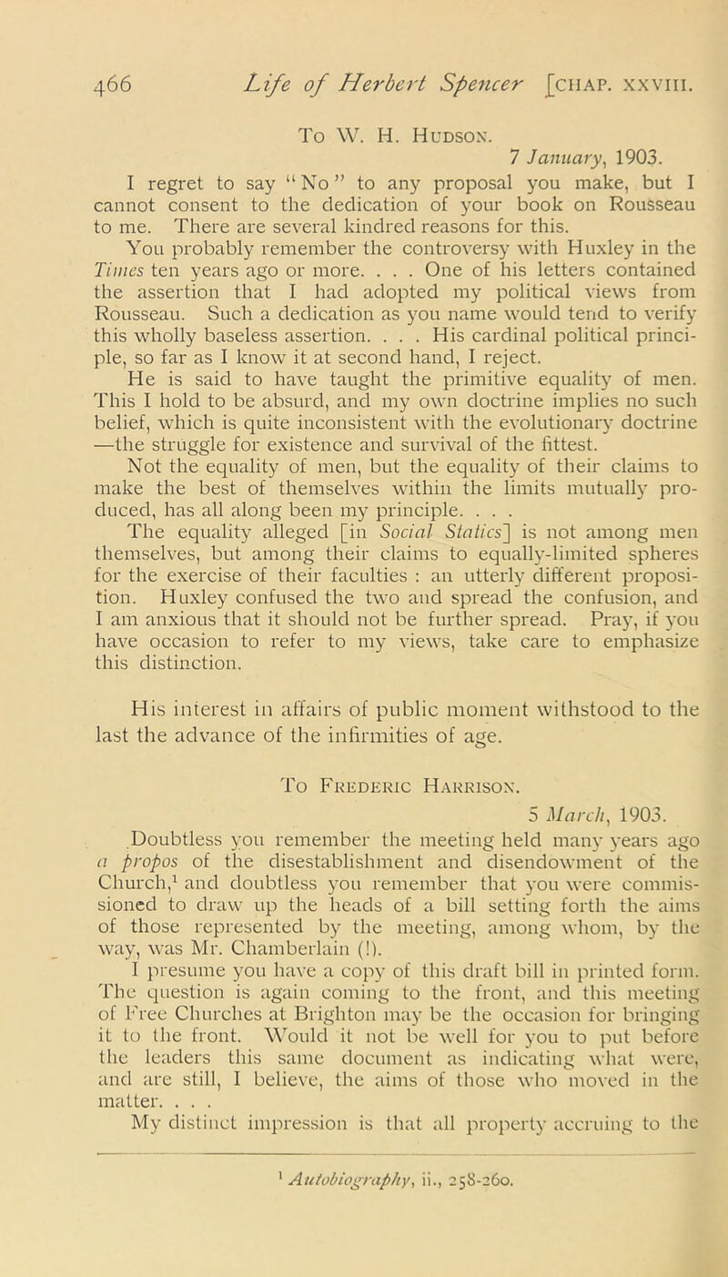 To W. H. Hudson. 7 January, 1903. I regret to say “No” to any proposal you make, but I cannot consent to the dedication of your book on Rousseau to me. There are several kindred reasons for this. You probably remember the controversy with Huxley in the Times ten years ago or more. . . . One of his letters contained the assertion that I had adopted my political views from Rousseau. Such a dedication as you name would tend to verify this wholly baseless assertion. ... His cardinal political princi- ple, so far as I know it at second hand, I reject. He is said to have taught the primitive equality of men. This I hold to be absurd, and my own doctrine implies no such belief, which is quite inconsistent with the evolutionary doctrine —the struggle for existence and survival of the fittest. Not the equality of men, but the equality of their claims to make the best of themselves within the limits mutually pro- duced, has all along been my principle. . . . The equality alleged [in Social Statics] is not among men themselves, but among their claims to equally-limited spheres for the exercise of their faculties : an utterly different proposi- tion. Huxley confused the two and spread the confusion, and I am anxious that it should not be further spread. Pray, if you have occasion to refer to my views, take care to emphasize this distinction. His interest in affairs of public moment withstood to the last the advance of the infirmities of age. To Frederic Harrison. 5 March, 1903. Doubtless you remember the meeting held many years ago a propos of the disestablishment and disendowment of the Church,1 and doubtless you remember that you were commis- sioned to draw up the heads of a bill setting forth the aims of those represented by the meeting, among whom, by the way, was Mr. Chamberlain (!). I presume you have a copy of this draft bill in printed form. The question is again coming to the front, and this meeting of Free Churches at Brighton may be the occasion for bringing it to the front. Would it not be well for you to put before the leaders this same document as indicating what were, and are still, I believe, the aims of those who moved in the matter. . . . My distinct impression is that all property accruing to the Autobiography, ii., 258-260.