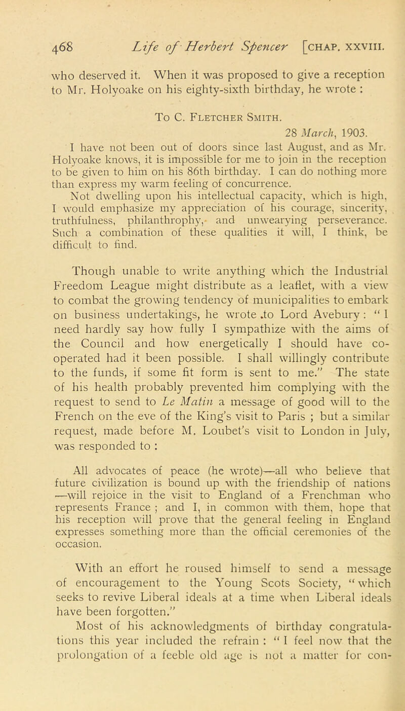 who deserved it. When it was proposed to give a reception to Mr. Holyoake on his eighty-sixth birthday, he wrote : To C. Fletcher Smith. 28 March, 1903. I have not been out of doors since last August, and as Mr. Holyoake knows, it is impossible for me to join in the reception to be given to him on his 86th birthday. I can do nothing more than express my Warm feeling of concurrence. Not dwelling upon his intellectual capacity, which is high, I would emphasize my appreciation of his courage, sincerity, truthfulness, philanthrophy,* and unwearying perseverance. Such a combination of these qualities it will, I think, be difficult to find. Though unable to write anything which the Industrial Freedom League might distribute as a leaflet, with a view to combat the growing tendency of municipalities to embark on business undertakings, he wrote .to Lord Avebury : “ 1 need hardly say how fully I sympathize with the aims of the Council and how energetically I should have co- operated had it been possible. I shall willingly contribute to the funds, if some fit form is sent to me.” The state of his health probably prevented him complying with the request to send to Le Matin a message of good will to the French on the eve of the King’s visit to Paris ; but a similar request, made before M. Loubet’s visit to London in July, was responded to : All advocates of peace (he wrote)—all who believe that future civilization is bound up with the friendship of nations •—will rejoice in the visit to England of a Frenchman who represents France ; and I, in common with them, hope that his reception will prove that the general feeling in England expresses something more than the official ceremonies of the occasion. With an effort he roused himself to send a message of encouragement to the Young Scots Society, “ which seeks to revive Liberal ideals at a time when Liberal ideals have been forgotten.” Most of his acknowledgments of birthday congratula- tions this year included the refrain : “ I feel now that the prolongation of a feeble old age is not a matter for con-