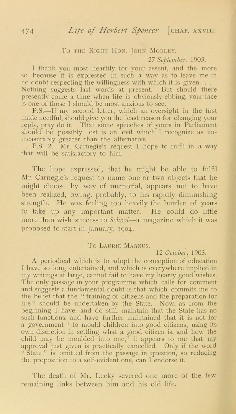 To the Right Hon. John Morley. 27 September, 1903. I thank you most heartily for your assent, and the more so because it is expressed in such a way as to leave me in no doubt respecting the willingness with which it is given. . . . Nothing suggests last words at present. But should there presently come a time when life is obviously ebbing, your face is one of those I should be most anxious to see. P.S.—If my second letter, which an oversight in the first made needful, should give you the least reason for changing your reply, pray do it. That some speeches of yours in Parliament should be possibly lost is an evil which I recognize as im- measurably greater than the alternative. P.S. 2.—Mr. Carnegie’s request I hope to fulfil in a way that will be satisfactory to him. The hope expressed, that he might be able to fulfil Mr. Carnegie’s request to name one or two objects that he might choose by way of memorial, appears not to have been realized, owing, probably, to his rapidly diminishing strength. He was feeling too heavily the burden of years to take up any important matter. He could do little more than wish success to School—a magazine which it was proposed to start in January, 1904. To Laurie Magnus. 12 October, 1903. A periodical which is to adopt the conception of education I have so long entertained, and which is everywhere implied in my writings at large, cannot fail to have my hearty good wishes. The only passage in your programme which calls for comment and suggests a fundamental doubt is that which commits me to the belief that the “ training of citizens and the preparation for life” should be undertaken by the State. Now, as from the beginning I have, and do still, maintain that the State has no such functions, and have further maintained that it is not for a government “ to mould children into good citizens, using its own discretion in settling what a good citizen is, and how the child may be moulded into one,” it appears to me that my approval just given is practically cancelled. Only if the word “ State ” is omitted from the passage in question, so reducing the proposition to a self-evident one, can I endorse it. The death of Mr. Lecky severed one more of the few remaining links between him and his old life.