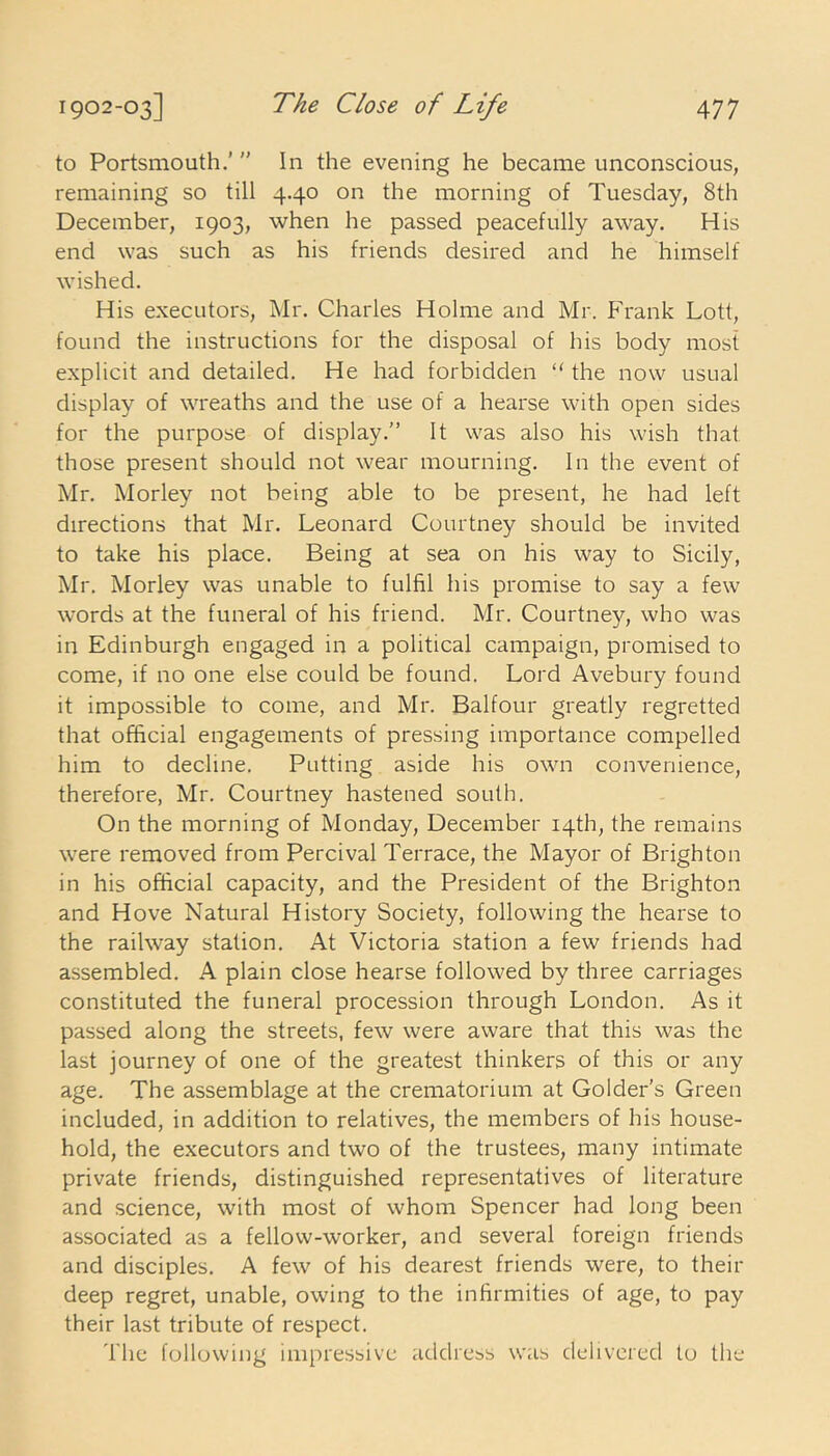 to Portsmouth.’ ” In the evening he became unconscious, remaining so till 4.40 on the morning of Tuesday, 8th December, 1903, when he passed peacefully away. His end was such as his friends desired and he himself wished. His executors, Mr. Charles Holme and Mr. Frank Lott, found the instructions for the disposal of his body most explicit and detailed. He had forbidden “ the now usual display of wreaths and the use of a hearse with open sides for the purpose of display.” It was also his wish that those present should not wear mourning. In the event of Mr. Morley not being able to be present, he had left directions that Mr. Leonard Courtney should be invited to take his place. Being at sea on his way to Sicily, Mr. Morley was unable to fulfil his promise to say a few words at the funeral of his friend. Mr. Courtney, who was in Edinburgh engaged in a political campaign, promised to come, if no one else could be found. Lord Avebury found it impossible to come, and Mr. Balfour greatly regretted that official engagements of pressing importance compelled him to decline. Putting aside his own convenience, therefore, Mr. Courtney hastened south. On the morning of Monday, December 14th, the remains were removed from Percival Terrace, the Mayor of Brighton in his official capacity, and the President of the Brighton and Hove Natural History Society, following the hearse to the railway station. At Victoria station a few friends had assembled. A plain close hearse followed by three carriages constituted the funeral procession through London. As it passed along the streets, few were aware that this was the last journey of one of the greatest thinkers of this or any age. The assemblage at the crematorium at Golder’s Green included, in addition to relatives, the members of his house- hold, the executors and two of the trustees, many intimate private friends, distinguished representatives of literature and science, with most of whom Spencer had long been associated as a fellow-worker, and several foreign friends and disciples. A few of his dearest friends were, to their deep regret, unable, owing to the infirmities of age, to pay their last tribute of respect. The following impressive address was delivered to the