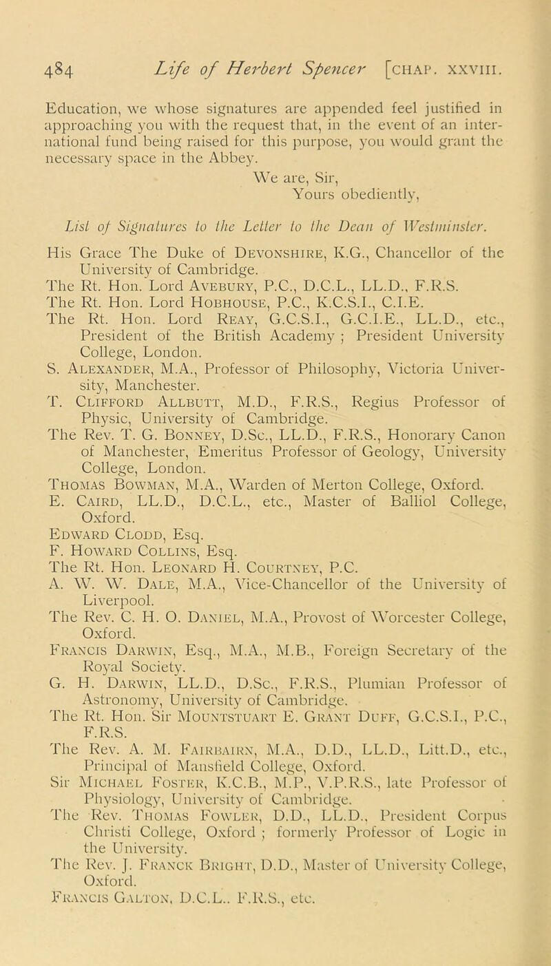 Education, we whose signatures are appended feel justified in approaching you with the request that, in the event of an inter- national fund being raised for this purpose, you would grant the necessary space in the Abbey. We are, Sir, Yours obediently, List of Signatures to the Letter to the Dean of Westminster. His Grace The Duke of Devonshire, K.G., Chancellor of the University of Cambridge. The Rt. Hon. Lord Avebury, P.C., D.C.L., LL.D., F.R.S. The Rt. Hon. Lord Hobhouse, P.C., K.C.S.I., C.I.E. The Rt. Hon. Lord Reay, G.C.S.I., G.C.I.E., LL.D., etc., President of the British Academy ; President University College, London. S. Alexander, M.A., Professor of Philosophy, Victoria Univer- sity, Manchester. T. Clifford Allbutt, M.D., F.R.S., Regius Professor of Physic, University of Cambridge. The Rev. T. G. Bonney, D.Sc., LL.D., F.R.S., Honorary Canon of Manchester, Emeritus Professor of Geology, University College, London. Thomas Bowman, M.A., Warden of Merton College, Oxford. E. Caird, LL.D., D.C.L., etc., Master of Balliol College, Oxford. Edward Clodd, Esq. F. Howard Collins, Esq. The Rt. Hon. Leonard H. Courtney, P.C. A. W. W. Dale, M.A., Vice-Chancellor of the University of Liverpool. The Rev. C. H. O. Daniel, M.A., Provost of Worcester College, Oxford. Francis Darwin, Esq., M.A., M.B., Foreign Secretary of the Royal Society. G. H. Darwin, LL.D., D.Sc., F.R.S., Plumian Professor of Astronomy, University of Cambridge. The Rt. Hon. Sir Mountstuart E. Grant Duff, G.C.S.I., P.C., F.R.S. The Rev. A. M. Fairbairn, M.A., D.D., LL.D., Litt.D., etc., Principal of Mansfield College, Oxford. Sir Michael Foster, K.C.B., M.P., V.P.R.S., late Professor of Physiology, University of Cambridge. The Rev. Thomas Fowler, D.D., LL.D., President Corpus Christi College, Oxford ; formerly Professor of Logic in the University. The Rev. J. Franck Bright, D.D., Master of University College, Oxford. Francis Galton, D.C.L.. F.R.S., etc.
