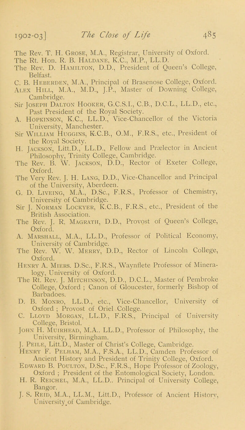 The Rev. T. H. Grose, M.A., Registrar, University of Oxford. The Rt. Hon. R. B. Haldane, K.C., M.P., LL.D. The Rev. D. Hamilton, D.D., President of Queen’s College, Belfast. C. B. Heberden, M.A., Principal of Brasenose College, Oxford. Alex Hill, M.A., M.D.V J.P., Master of Downing College, Cambridge. Sir Joseph Dalton Hooker, G.C.S.I., C.B., D.C.L., LL.D., etc., Past President of the Royal Society. A. Hopkinson, K.C., LL.D., Vice-Chancellor of the Victoria University, Manchester. Sir William Huggins, K.C.B., O.M., F.R.S., etc., President of the Royal Society. H. Jackson, Litt.D., LL.D., Fellow and Praelector in Ancient Philosophy, Trinity College, Cambridge. The Rev. B. W. Jackson, D.D., Rector of Exeter College, Oxford. The Very Rev. J. H. Lang, D.D., Vice-Chancellor and Principal of the University, Aberdeen. G. D. Liveing, M.A., D.Sc., F.R.S., Professor of Chemistry, University of Cambridge. Sir J. Norman Lockyer, K.C.B., F.R.S., etc., President of the British x\ssociation. The Rev. J. R. Magrath, D.D., Provost of Queen’s College, Oxford. A. Marshall, M.A., LL.D., Professor of Political Economy, University of Cambridge. The Rev. W. W. Merry, D.D., Rector of Lincoln College, Oxford. Henry .A. Miers. D.Sc., F.R.S., Waynflete Professor of Minera- logy, University of Oxford. The Rt. Rev. J. Mitchinson, D.D., D.C.L., Master of Pembroke College, Oxford ; Canon of Gloucester, formerly Bishop of Barbadoes. D. B. Monro, LL.D., etc., Vice-Chancellor, University of Oxford ; Provost of Oriel College. C. Lloyd Morgan, LL.D., F.R.S., Principal of University College, Bristol. John H. Muirhead, M.A.. LL.D., Professor of Philosophy, the University, Birmingham. J. Peile, Litt.D., Master of Christ’s College, Cambridge. Henry F. Pelham, M.A., F.S.A., LL.D., Camden Professor of Ancient History and President of Trinity College, Oxford. Edward B. Poulton, D.Sc., F.R.S., Hope Professor of Zoology, Oxford ; President of the Entomological Society, London. H. R. Reich el, M.A., LL.D.. Principal of University College, Bangor. J. S. Reid, M.A., LL.M., Litt.D., Professor of Ancient History, University, of Cambridge.