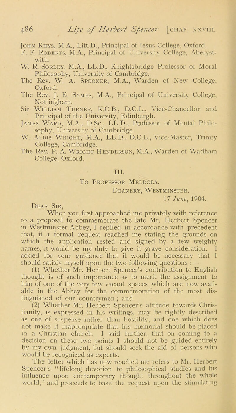 John Rhys, M.A., Litt.D., Principal of Jesus College, Oxford. F. F. Roberts, M.A., Principal of University College, Aberyst- with. W. R. Sorley, M.A., LL.D., Knightsbridge Professor of Moral Philosophy, University of Cambridge. The Rev. W. A. Spooner, M.A., Warden of New College, Oxford. The Rev. J. E. Symes, M.A., Principal of University College, Nottingham. Sir William Turner, K.C.B., D.C.L., Vice-Chancellor and Principal of the University, Edinburgh. James Ward, M.A., D.Sc., LL.D., Professor of Mental Philo- sophy, University of Cambridge. W. Aldis Wright, M.A., LL.D., D.C.L., Vice-Master, Trinity College, Cambridge. The Rev. P. A. Wright-Henderson, M.A., Warden of Wadham College, Oxford. III. To Professor Meldola. Deanery, Westminster. 17 June, 1904. Dear Sir, When you first approached me privately with reference to a proposal to commemorate the late Mr. Herbert Spencer in Westminster Abbey, I replied in accordance with precedent that, if a formal request reached me stating the grounds on which the application rested and signed by a few weighty names, it would be my duty to give it grave consideration. I added for your guidance that it would be necessary that I should satisfy myself upon the two following questions :— (1) Whether Mr. Herbert Spencer’s contribution to English thought is of such importance as to merit the assignment to him of one of the very few vacant spaces which are now avail- able in the Abbey for the commemoration of the most dis- tinguished of our countrymen ; and (2) Whether Mr. Herbert Spencer’s attitude towards Chris- tianity, as expressed in his writings, may be rightly described as one of suspense rather than hostility, and one which does not make it inappropriate that his memorial should be placed in a Christian church. I said further, that on coming to a decision on these two points I should not be guided entirely by my own judgment, but should seek the aid of persons who would be recognized as experts. The letter which has now reached me refers to Mr. Herbert Spencer’s “lifelong devotion to philosophical studies and his influence upon contemporary thought throughout the whole world,” and proceeds to base the request upon the stimulating