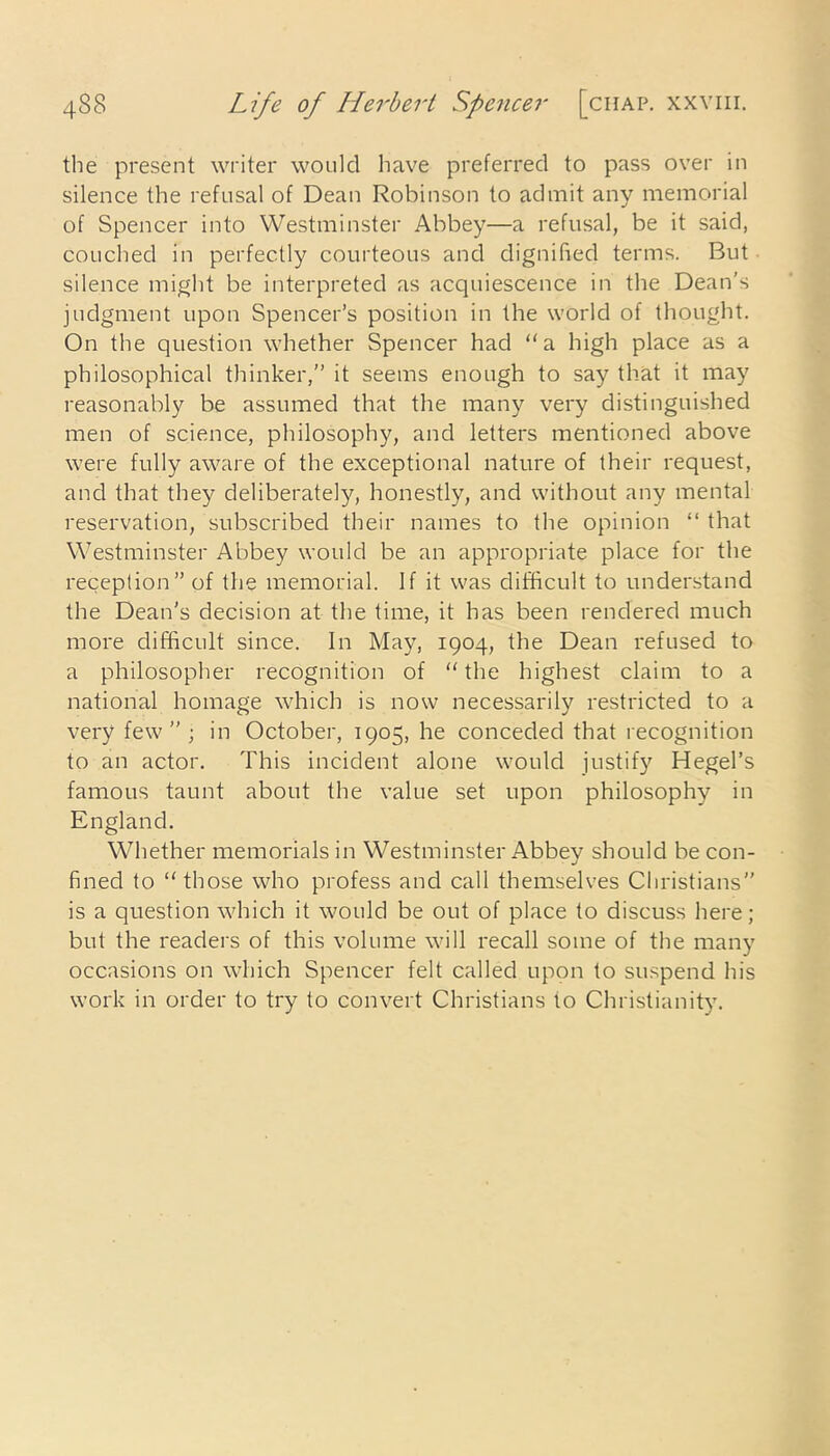 the present writer would have preferred to pass over in silence the refusal of Dean Robinson to admit any memorial of Spencer into Westminster Abbey—a refusal, be it said, couched in perfectly courteous and dignified terms. But silence might be interpreted as acquiescence in the Dean’s judgment upon Spencer’s position in the world of thought. On the question whether Spencer had “a high place as a philosophical thinker,” it seems enough to say that it may reasonably be assumed that the many very distinguished men of science, philosophy, and letters mentioned above were fully aware of the exceptional nature of their request, and that they deliberately, honestly, and without any mental reservation, subscribed their names to the opinion “ that Westminster Abbey would be an appropriate place for the reception” of the memorial. If it was difficult to understand the Dean’s decision at the time, it has been rendered much more difficult since. In May, 1904, the Dean refused to a philosopher recognition of “ the highest claim to a national homage which is now necessarily restricted to a very few”; in October, 1905, he conceded that recognition to an actor. This incident alone would justify Hegel’s famous taunt about the value set upon philosophy in England. Whether memorials in Westminster Abbey should be con- fined to “those who profess and call themselves Christians” is a question which it would be out of place to discuss here; but the readers of this volume will recall some of the many occasions on which Spencer felt called upon to suspend his work in order to try to convert Christians to Christianity.