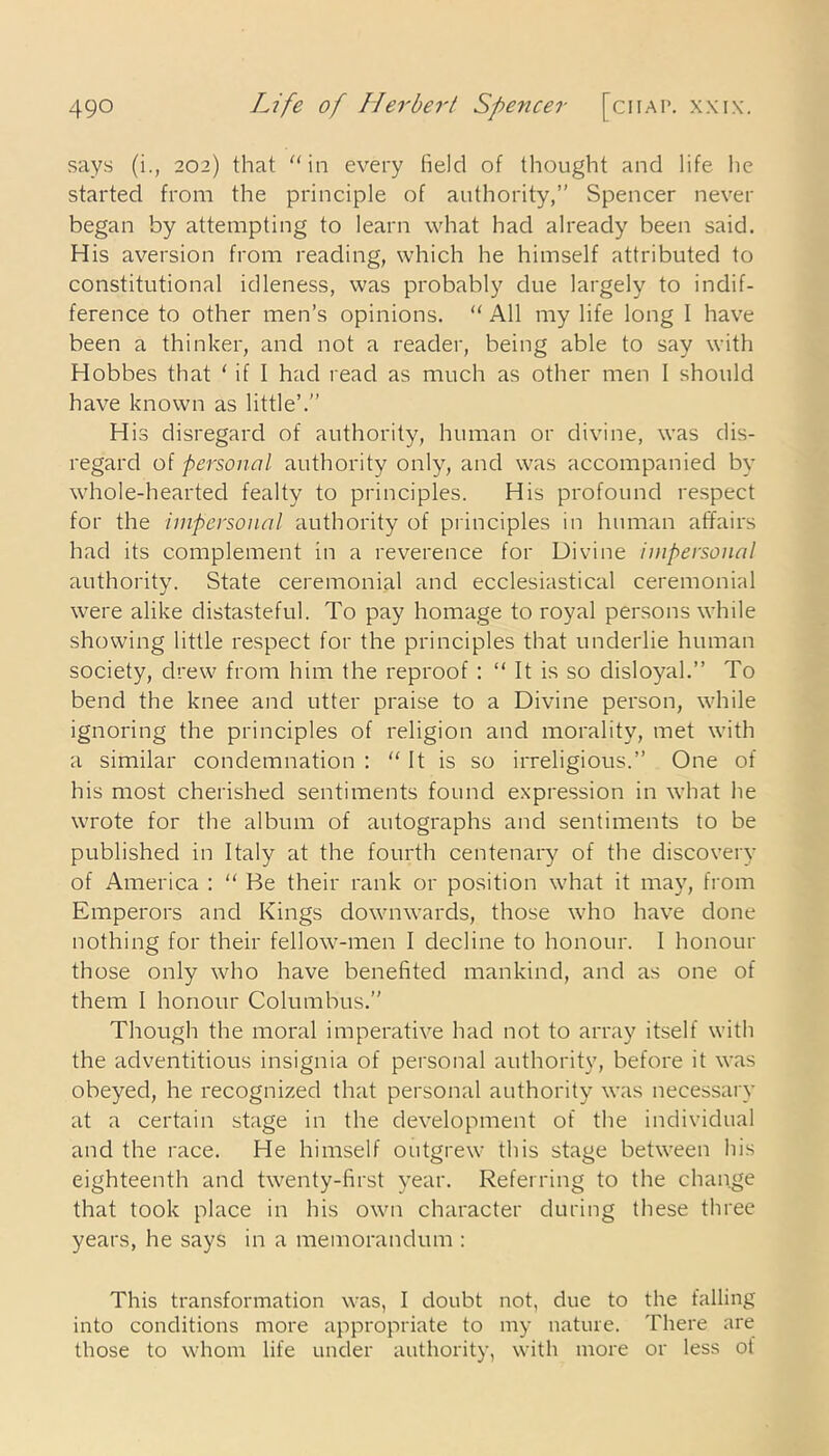 says (i., 202) that “in every field of thought and life he started from the principle of authority,” Spencer never began by attempting to learn what had already been said. His aversion from reading, which he himself attributed to constitutional idleness, was probably due largely to indif- ference to other men’s opinions. “ All my life long I have been a thinker, and not a reader, being able to say with Hobbes that ‘ if I had read as much as other men I should have known as little’.” His disregard of authority, human or divine, was dis- regard of personal authority only, and was accompanied by whole-hearted fealty to principles. His profound respect for the impersonal authority of principles in human affairs had its complement in a reverence for Divine impersonal authority. State ceremonial and ecclesiastical ceremonial were alike distasteful. To pay homage to royal persons while showing little respect for the principles that underlie human society, drew from him the reproof : “ It is so disloyal.” To bend the knee and utter praise to a Divine person, while ignoring the principles of religion and morality, met with a similar condemnation : “ It is so irreligious.” One of his most cherished sentiments found expression in what he wrote for the album of autographs and sentiments to be published in Italy at the fourth centenary of the discovery of America : “ Be their rank or position what it may, from Emperors and Kings downwards, those who have done nothing for their fellow-men I decline to honour. I honour those only who have benefited mankind, and as one of them I honour Columbus.” Though the moral imperative had not to array itself with the adventitious insignia of personal authority, before it was obeyed, he recognized that personal authority was necessary at a certain stage in the development of the individual and the race. He himself outgrew this stage between his eighteenth and twenty-first year. Referring to the change that took place in his own character during these three years, he says in a memorandum : This transformation was, I doubt not, due to the falling into conditions more appropriate to my nature. There are those to whom life under authority, with more or less of