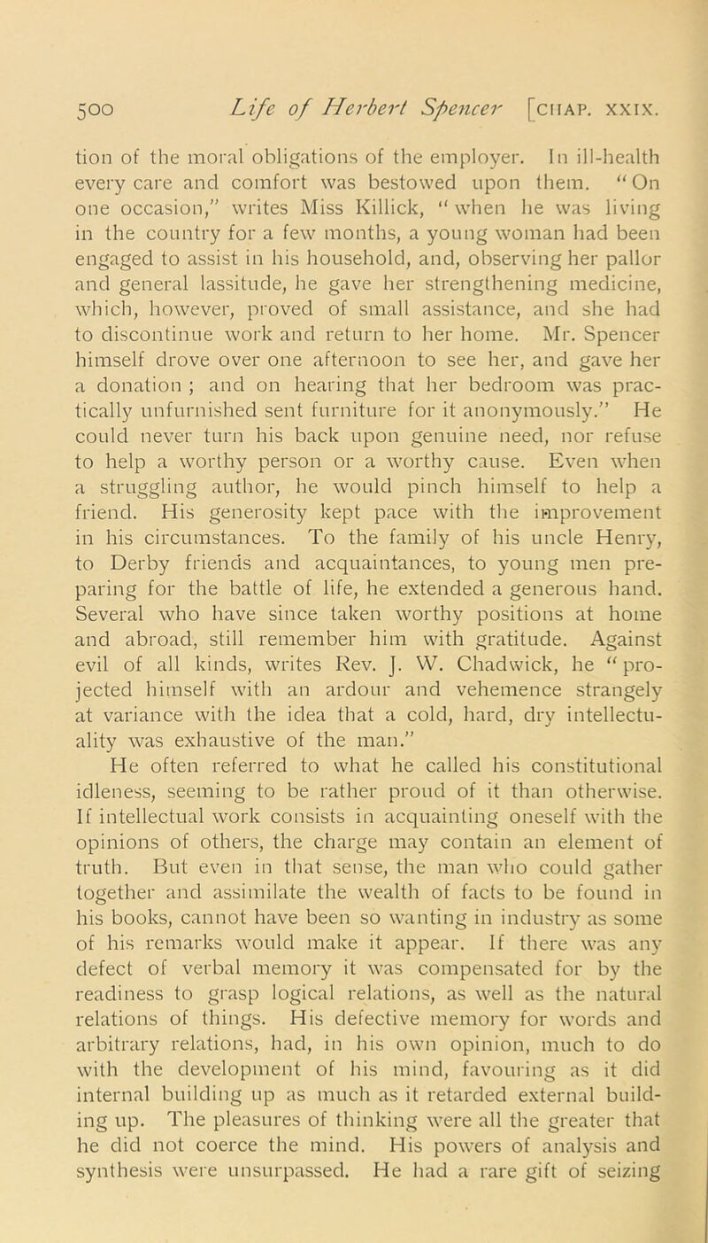 lion of the moral obligations of the employer. In ill-health every care and comfort was bestowed upon them. “On one occasion,” writes Miss Killick, “ when he was living in the country for a few months, a young woman had been engaged to assist in his household, and, observing her pallor and general lassitude, he gave her strengthening medicine, which, however, proved of small assistance, and she had to discontinue work and return to her home. Mr. Spencer himself drove over one afternoon to see her, and gave her a donation ; and on hearing that her bedroom was prac- tically unfurnished sent furniture for it anonymously.” He could never turn his back upon genuine need, nor refuse to help a worthy person or a worthy cause. Even when a struggling author, he would pinch himself to help a friend. His generosity kept pace with the improvement in his circumstances. To the family of his uncle Henry, to Derby friends and acquaintances, to young men pre- paring for the battle of life, he extended a generous hand. Several who have since taken worthy positions at home and abroad, still remember him with gratitude. Against evil of all kinds, writes Rev. J. W. Chadwick, he “ pro- jected himself with an ardour and vehemence strangely at variance with the idea that a cold, hard, dry intellectu- ality was exhaustive of the man.” He often referred to what he called his constitutional idleness, seeming to be rather proud of it than otherwise. If intellectual work consists in acquainting oneself with the opinions of others, the charge may contain an element of truth. But even in that sense, the man who could gather together and assimilate the wealth of facts to be found in his books, cannot have been so wanting in industry as some of his remarks would make it appear. If there was any defect of verbal memory it was compensated for by the readiness to grasp logical relations, as well as the natural relations of things. His defective memory for words and arbitrary relations, had, in his own opinion, much to do with the development of his mind, favouring as it did internal building up as much as it retarded external build- ing up. The pleasures of thinking were all the greater that he did not coerce the mind. His powers of analysis and synthesis were unsurpassed. He had a rare gift of seizing