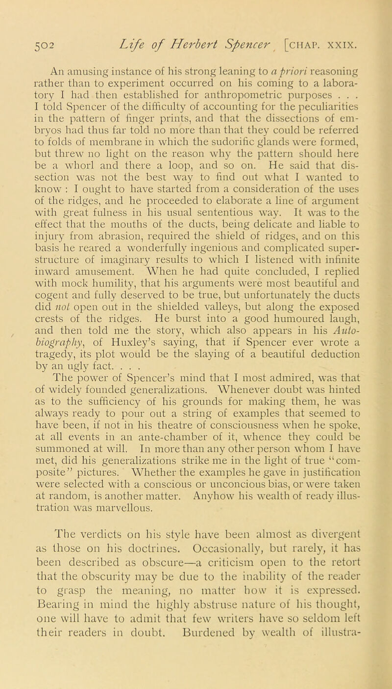 An amusing instance of his strong leaning to a priori reasoning rather than to experiment occurred on his coming to a labora- tory I had then established for anthropometric purposes . . . I told Spencer of the difficulty of accounting for the peculiarities in the pattern of linger prints, and that the dissections of em- bryos had thus far told no more than that they could be referred to folds of membrane in which the sudorific glands were formed, but threw no light on the reason why the pattern should here be a whorl and there a loop, and so on. He said that dis- section was not the best way to find out what I wanted to know : I ought to have started from a consideration of the uses of the ridges, and he proceeded to elaborate a line of argument with great fulness in his usual sententious way. It was to the effect that the mouths of the ducts, being delicate and liable to injury from abrasion, required the shield of ridges, and on this basis he reared a wonderfully ingenious and complicated super- structure of imaginary results to which I listened with infinite inward amusement. When he had quite concluded, I replied with mock humility, that his ai'guments were most beautiful and cogent and fully deserved to be true, but unfortunately the ducts did not open out in the shielded valleys, but along the exposed crests of the ridges. He burst into a good humoured laugh, and then told me the story, which also appears in his Auto- biography, of Huxley’s saying, that if Spencer ever wrote a tragedy, its plot would be the slaying of a beautiful deduction by an ugly fact. . . . The power of Spencer’s mind that I most admired, was that of widely founded generalizations. Whenever doubt was hinted as to the sufficiency of his grounds for making them, he was always ready to pour out a string of examples that seemed to have been, if not in his theatre of consciousness when he spoke, at all events in an ante-chamber of it, whence they could be summoned at will. In more than any other person whom I have met, did his generalizations strike me in the light of true “com- posite” pictures. Whether the examples he gave in justification were selected with a conscious or unconcious bias, or were taken at random, is another matter. Anyhow his wealth of ready illus- tration was marvellous. The verdicts on his style have been almost as divergent as those on his doctrines. Occasionally, but rarely, it has been described as obscure—a criticism open to the retort that the obscurity may be due to the inability of the reader to grasp the meaning, no matter how it is expressed. Bearing in mind the highly abstruse nature of his thought, one will have to admit that few writers have so seldom left their readers in doubt. Burdened by wealth of illustra-