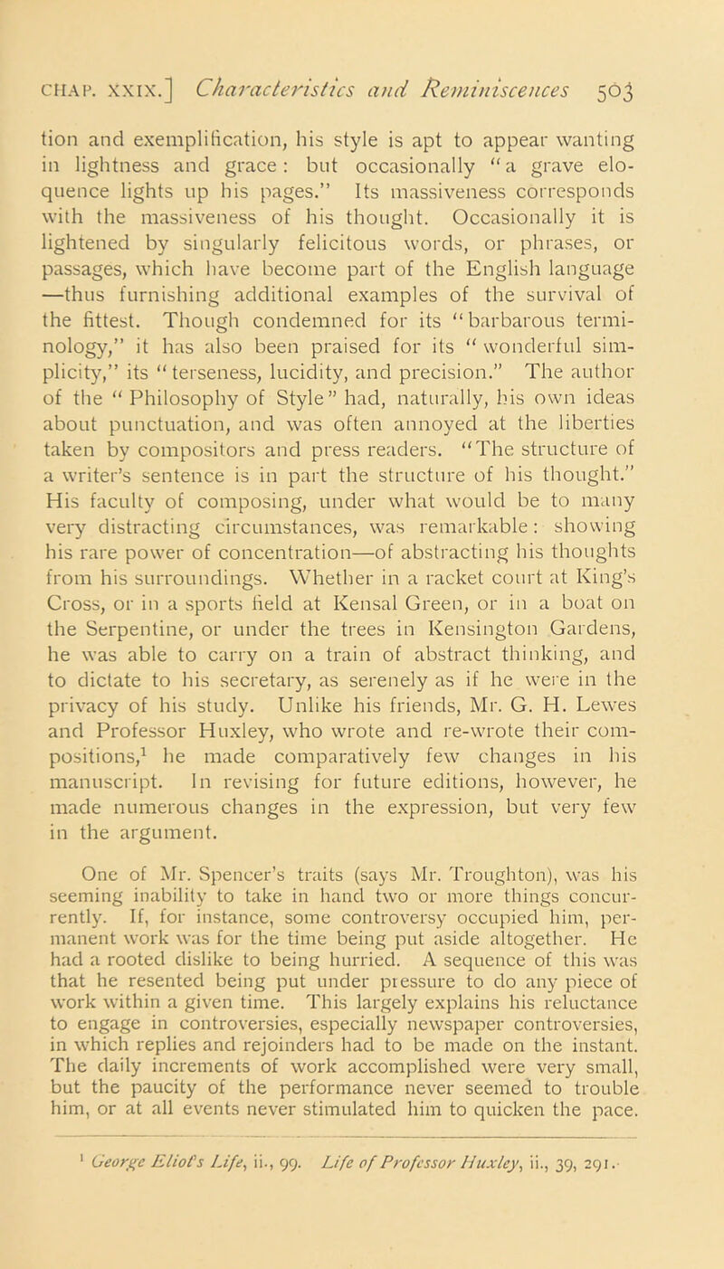 tion and exemplification, his style is apt to appear wanting in lightness and grace: but occasionally “a grave elo- quence lights up his pages.” Its massiveness corresponds with the massiveness of his thought. Occasionally it is lightened by singularly felicitous words, or phrases, or passages, which have become part of the English language —thus furnishing additional examples of the survival of the fittest. Though condemned for its “barbarous termi- nology,” it has also been praised for its “ wonderful sim- plicity,” its “terseness, lucidity, and precision.” The author of the “ Philosophy of Style” had, naturally, his own ideas about punctuation, and was often annoyed at the liberties taken by compositors and press readers. “The structure of a writer’s sentence is in part the structure of his thought.” His faculty of composing, under what would be to many very distracting circumstances, was remarkable: showing his rare power of concentration—of abstracting his thoughts from his surroundings. Whether in a racket court at King’s Cross, or in a sports field at Kensal Green, or in a boat on the Serpentine, or under the trees in Kensington Gardens, he was able to carry on a train of abstract thinking, and to dictate to his secretary, as serenely as if he were in the privacy of his study. Unlike his friends, Mr. G. H. Lewes and Professor Huxley, who wrote and re-wrote their com- positions,1 he made comparatively few changes in his manuscript. In revising for future editions, however, he made numerous changes in the expression, but very few in the argument. One of Mr. Spencer’s traits (says Mr. Troughton), was his seeming inability to take in hand two or more things concur- rently. If, for instance, some controversy occupied him, per- manent work was for the time being put aside altogether. He had a rooted dislike to being hurried. A sequence of this was that he resented being put under pressure to do any piece of work within a given time. This largely explains his reluctance to engage in controversies, especially newspaper controversies, in which replies and rejoinders had to be made on the instant. The daily increments of work accomplished were very small, but the paucity of the performance never seemed to trouble him, or at all events never stimulated him to quicken the pace. 1 George Eliot's Life, ii., 99. Life of Professor Huxley, ii., 39, 291.
