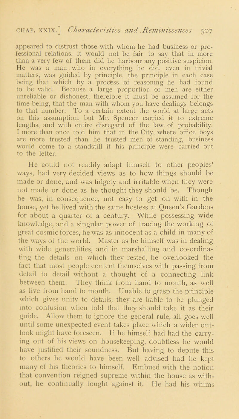 appeared to distrust those with whom he had business or pro- fessional relations, it would not be fair to say that in more than a very few of them did he harbour any positive suspicion. He was a man. who in everything he did, even in trivial matters, was guided by principle, the principle in each case being that which by a process of reasoning he had found to be valid. Because a large proportion of men are either unreliable or dishonest, therefore it must be assumed for the time being, that the man with whom you have dealings belongs to that number. To a certain extent the world at large acts on this assumption, but Mr. Spencer carried it to extreme lengths, and with entire disregard of the law of probability. I more than once told him that in the City, where office boys are more trusted than he trusted men of standing, business would come to a standstill if his principle were carried out to the letter. He could not readily adapt himself to other peoples’ ways, had very decided views as to how things should be made or done, and was fidgety and irritable when they were not made or done as he thought they should be. Though he was, in consequence, not easy to get on with in the house, yet he lived with the same hostess at Queen's Gardens for about a quarter of a century. While possessing wide knowledge, and a singular power of tracing the working of great cosmic forces, he was as innocent as a child in many of the ways of the world. Master as he himself was in dealing with wide generalities, and in marshalling and co-ordina- ting the details on which they rested, he overlooked the fact that most people content themselves with passing from detail to detail without a thought of a connecting link between them. They think from hand to mouth, as well as live from hand to mouth. Unable to grasp the principle which gives unity to details, they are liable to be plunged into confusion when told that they should take it as their guide. Allow them to ignore the general rule, all goes well until some unexpected event takes place which a wider out- look might have foreseen. If he himself had had the carry- ing out of his views on housekeeping, doubtless he would have justified their soundness. But having to depute this to others he would have been well advised had he kept many of his theories to himself. Embued with the notion that convention reigned supreme within the house as with- out, he continually fought against it. He had his whims