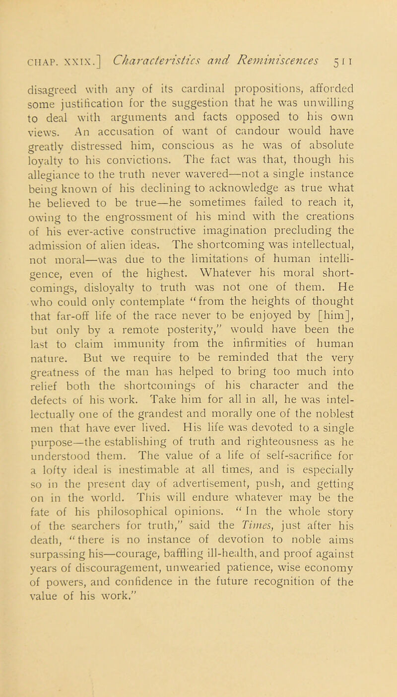 disagreed with any of its cardinal propositions, afforded some justification for the suggestion that he was unwilling to deal with arguments and facts opposed to his own views. An accusation of want of candour would have greatlv distressed him, conscious as he was of absolute loyaltv to his convictions. The fact was that, though his allegiance to the truth never wavered—not a single instance being known of his declining to acknowledge as true what he believed to be true—he sometimes failed to reach it, owing to the engrossment of his mind with the creations of his ever-active constructive imagination precluding the admission of alien ideas. The shortcoming was intellectual, not moral—was due to the limitations of human intelli- gence, even of the highest. Whatever his moral short- comings, disloyalty to truth was not one of them. He who could only contemplate “from the heights of thought that far-off life of the race never to be enjoyed by [him], but only by a remote posterity,” would have been the last to claim immunity from the infirmities of human nature. But we require to be reminded that the very greatness of the man has helped to bring too much into relief both the shortcomings of his character and the defects of his work. Take him for all in all, he was intel- lectually one of the grandest and morally one of the noblest men that have ever lived. His life was devoted to a single purpose—the establishing of truth and righteousness as he understood them. The value of a life of self-sacrifice for a lofty ideal is inestimable at all times, and is especially so in the present day of advertisement, push, and getting on in the world. This will endure whatever may be the fate of his philosophical opinions. “ In the whole story of the searchers for truth,” said the Times, just after his death, “ there is no instance of devotion to noble aims surpassing his—courage, baffling ill-health, and proof against years of discouragement, unwearied patience, wise economy of powers, and confidence in the future recognition of the value of his work.”