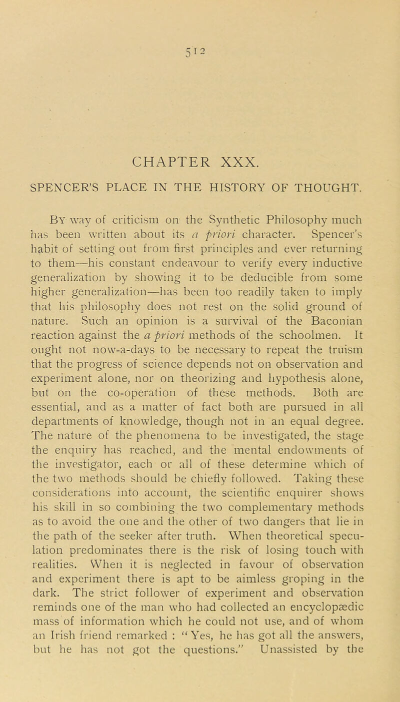 CHAPTER XXX. SPENCER’S PLACE IN THE HISTORY OF THOUGHT. By way of criticism on the Synthetic Philosophy much has been written about its a priori character. Spencer’s habit of setting out from first principles and ever returning to them—his constant endeavour to verify every inductive generalization by showing it to be deducible from some higher generalization—has been too readily taken to imply that his philosophy does not rest on the solid ground of nature. Such an opinion is a survival of the Baconian reaction against the a priori methods of the schoolmen. It ought not now-a-days to be necessary to repeat the truism that the progress of science depends not on observation and experiment alone, nor on theorizing and hypothesis alone, but on the co-operation of these methods. Both are essential, and as a matter of fact both are pursued in all departments of knowledge, though not in an equal degree. The nature of the phenomena to be investigated, the stage the enquiry has reached, and the mental endowments of the investigator, each or all of these determine which of the two methods should be chiefly followed. Taking these considerations into account, the scientific enquirer shows his skill in so combining the two complementary methods as to avoid the one and the other of two dangers that lie in the path of the seeker after truth. When theoretical specu- lation predominates there is the risk of losing touch with realities. When it is neglected in favour of observation and experiment there is apt to be aimless groping in the dark. The strict follower of experiment and observation reminds one of the man who had collected an encyclopaedic mass of information which he could not use, and of whom an Irish friend remarked : “Yes, he has got all the answers, but he has not got the questions.” Unassisted by the