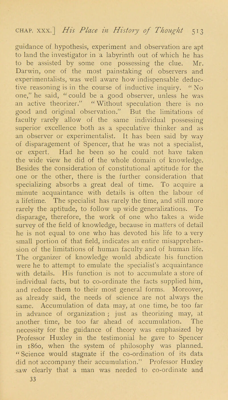 guidance of hypothesis, experiment and observation are apt to land the investigator in a labyrinth out of which he has to be assisted by some one possessing the clue. Mr. Darwin, one of the most painstaking of observers and experimentalists, was well aware how indispensable deduc- tive reasoning is in the course of inductive inquiry.  No one, he said, could be a good observer, unless he was an active theorizer.”  Without speculation there is no good and original observation.” But the limitations of faculty rarely allow of the same individual possessing superior excellence both as a speculative thinker and as an observer or experimentalist. It has been said by way of disparagement of Spencer, that he was not a specialist, or expert. Had he been so he could not have taken the wide view he did of the whole domain of knowledge. Besides the consideration of constitutional aptitude for the one or the other, there is the further consideration that specializing absorbs a great deal of time. To acquire a minute acquaintance with details is often the labour of a lifetime. The specialist has rarely the time, and still more rarely the aptitude, to follow up wide generalizations. To disparage, therefore, the work of one who takes a wide survey of the field of knowledge, because in matters of detail he is not equal to one who has devoted his life to a very small portion of that field, indicates an entire misapprehen- sion of the limitations of human faculty and of human life. The organizer of knowledge would abdicate his function were he to attempt to emulate the specialist’s acquaintance with details. His function is not to accumulate a store of individual facts, but to co-ordinate the facts supplied him, and reduce them to their most general forms. Moreover, as already said, the needs of science are not always the same. Accumulation of data may, at one time, be too far in advance of organization ; just as theorizing may, at another time, be too far ahead of accumulation. The necessity for the guidance of theory was emphasized by Professor Huxley in the testimonial he gave to Spencer in i860, when the system of philosophy was planned. Science would stagnate if the co-ordination of its data did not accompany their accumulation.” Professor Huxley saw clearly that a man was needed to co-ordinate and 33