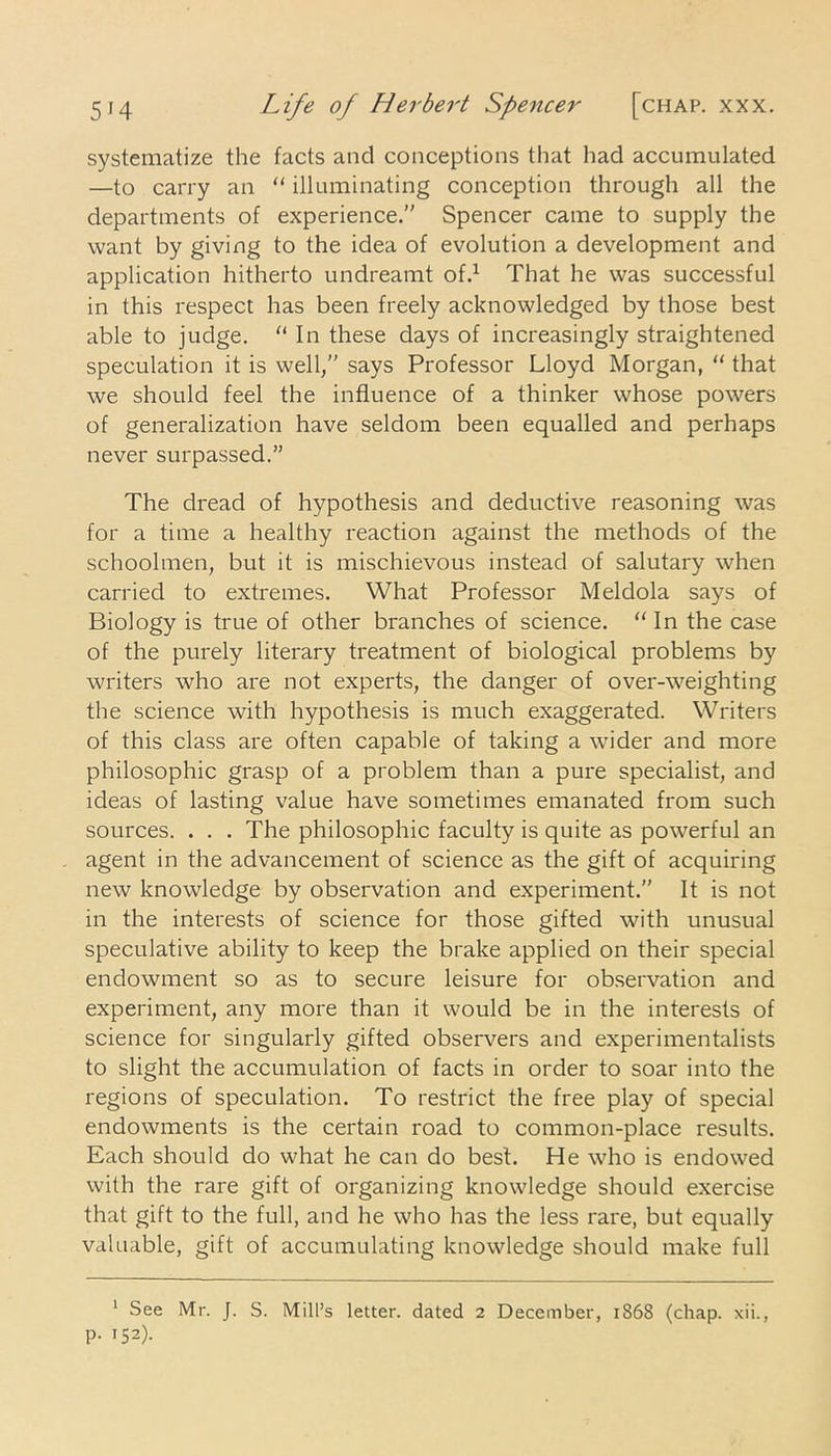 systematize the facts and conceptions that had accumulated —to carry an “ illuminating conception through all the departments of experience. Spencer came to supply the want by giving to the idea of evolution a development and application hitherto undreamt of.1 That he was successful in this respect has been freely acknowledged by those best able to judge. “ In these days of increasingly straightened speculation it is well,” says Professor Lloyd Morgan, “ that we should feel the influence of a thinker whose powers of generalization have seldom been equalled and perhaps never surpassed.” The dread of hypothesis and deductive reasoning was for a time a healthy reaction against the methods of the schoolmen, but it is mischievous instead of salutary when carried to extremes. What Professor Meldola says of Biology is true of other branches of science. “ In the case of the purely literary treatment of biological problems by writers who are not experts, the danger of over-weighting the science with hypothesis is much exaggerated. Writers of this class are often capable of taking a wider and more philosophic grasp of a problem than a pure specialist, and ideas of lasting value have sometimes emanated from such sources. . . . The philosophic faculty is quite as powerful an agent in the advancement of science as the gift of acquiring new knowledge by observation and experiment.” It is not in the interests of science for those gifted with unusual speculative ability to keep the brake applied on their special endowment so as to secure leisure for observation and experiment, any more than it would be in the interests of science for singularly gifted observers and experimentalists to slight the accumulation of facts in order to soar into the regions of speculation. To restrict the free play of special endowments is the certain road to common-place results. Each should do what he can do best. He who is endowed with the rare gift of organizing knowledge should exercise that gift to the full, and he who has the less rare, but equally valuable, gift of accumulating knowledge should make full 1 See Mr. J. S. Mill’s letter, dated 2 December, 1868 (chap. xii., p. 152).