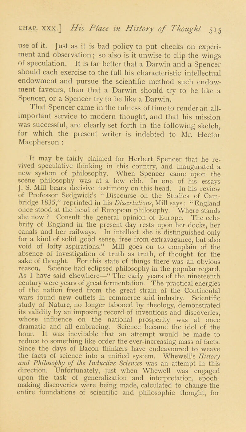 use of it. Just as it is bad policy to put checks on experi- ment and observation; so also is it unwise to clip the wings of speculation. It is far better that a Darwin and a Spencer should each exercise to the full his characteristic intellectual endowment and pursue the scientific method such endow- ment favours, than that a Darwin should try to be like a Spencer, or a Spencer try to be like a Darwin. That Spencer came in the fulness of time to render an all- important service to modern thought, and that his mission was successful, are clearly set forth in the following sketch, for which the present writer is indebted to Mr. Hector Macpherson : It may be fairly claimed for Herbert Spencer that he re- vived speculative thinking in this country, and inaugurated a new system of philosophy. When Spencer came upon the scene philosophy was at a low ebb. In one of his essays J. S. Mill bears decisive testimony on this head. In his review of Professor Sedgwick’s “ Discourse on the Studies of Cam- bridge 1835,” reprinted in his Dissertations, Mill says: “England once stood at the head of European philosophy. Where stands she now ? Consult the general opinion of Europe. The cele- brity of England in the present day rests upon her docks, her canals and her railways. In intellect she is distinguished only for a kind of solid good sense, free from extravagance, but also void of lofty aspirations.” Mill goes on to complain of the absence of investigation of truth as truth, of thought for the sake of thought. For this state of things there was an obvious reason. Science had eclipsed philosophy in the popular regard. As I have said elsewhere—“ The early years of the nineteenth century were years of great fermentation. The practical energies of the nation freed from the great strain of the Continental wars found new outlets in commerce arid industry. Scientific study of Nature, no longer tabooed by theology, demonstrated its validity by an imposing record of inventions and discoveries, whose influence on the national prosperity was at once dramatic and all embracing. Science became the idol of the hour. It was inevitable that an attempt would be made to reduce to something like order the ever-increasing mass of facts. Since the days of Bacon thinkers have endeavoured to weave the facts of science into a unified system. Whewell’s History and Philosophy of the Inductive Sciences was an attempt in this direction. Unfortunately, just when Whewell was engaged upon the task of generalization and interpretation, epoch- making discoveries were being made, calculated to change the entire foundations of scientific and philosophic thought, for