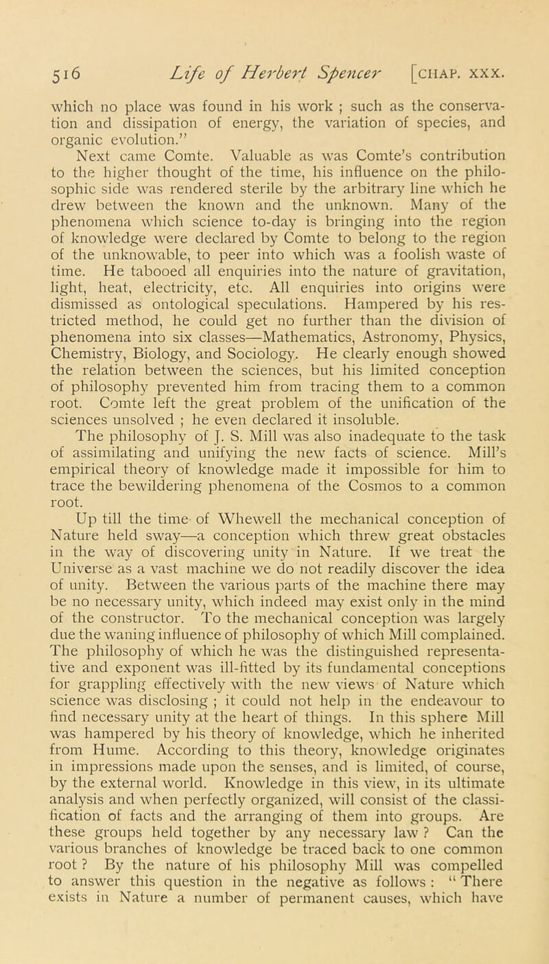 which no place was found in his work ; such as the conserva- tion and dissipation of energy, the variation of species, and organic evolution.” Next came Comte. Valuable as was Comte’s contribution to the higher thought of the time, his influence on the philo- sophic side was rendered sterile by the arbitrary line which he drew between the known and the unknown. Many of the phenomena which science to-day is bringing into the region of knowledge were declared by Comte to belong to the region of the unknowable, to peer into which was a foolish waste of time. He tabooed all enquiries into the nature of gravitation, light, heat, electricity, etc. All enquiries into origins were dismissed as ontological speculations. Hampered by his res- tricted method, he could get no further than the division of phenomena into six classes—Mathematics, Astronomy, Physics, Chemistry, Biology, and Sociology, He clearly enough showed the relation between the sciences, but his limited conception of philosophy prevented him from tracing them to a common root. Comte left the great problem of the unification of the sciences unsolved ; he even declared it insoluble. The philosophy of J. S. Mill was also inadequate to the task of assimilating and unifying the new facts of science. Mill’s empirical theory of knowledge made it impossible for him to trace the bewildering phenomena of the Cosmos to a common root. Up till the time of Whewell the mechanical conception of Nature held sway—a conception which threw great obstacles in the way of discovering unity in Nature. If we treat the Universe as a vast machine we do not readily discover the idea of unity. Between the various parts of the machine there may be no necessary unity, which indeed may exist only in the mind of the constructor. To the mechanical conception was largely due the waning influence of philosophy of which Mill complained. The philosophy of which he was the distinguished representa- tive and exponent was ill-fitted by its fundamental conceptions for grappling effectively with the new views of Nature which science was disclosing ; it could not help in the endeavour to find necessary unity at the heart of things. In this sphere Mill was hampered by his theory of knowledge, which he inherited from Hume. According to this theory, knowledge originates in impressions made upon the senses, and is limited, of course, by the external world. Knowledge in this view, in its ultimate analysis and when perfectly organized, will consist of the classi- fication of facts and the arranging of them into groups. Are these groups held together by any necessary law ? Can the various branches of knowledge be traced back to one common root ? By the nature of his philosophy Mill was compelled to answer this question in the negative as follows : “ There exists in Nature a number of permanent causes, which have