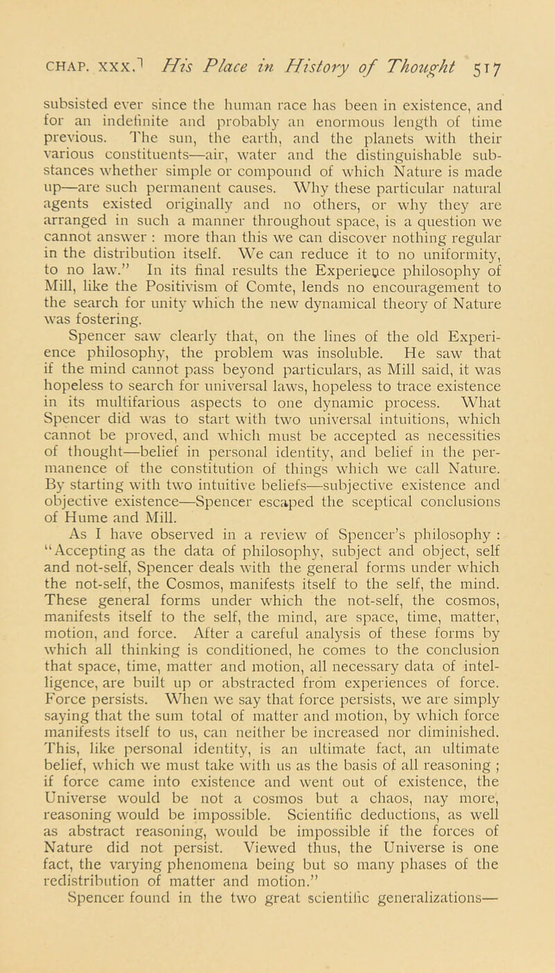 subsisted ever since the human race has been in existence, and for an indetinite and probably an enormous length of time previous. The sun, the earth, and the planets with their various constituents—air, water and the distinguishable sub- stances whether simple or compound of which Nature is made up—are such permanent causes. Why these particular natural agents existed originally and no others, or why they are arranged in such a manner throughout space, is a question we cannot answer : more than this we can discover nothing regular in the distribution itself. We can reduce it to no uniformity, to no law.” In its final results the Experience philosophy of Mill, like the Positivism of Comte, lends no encouragement to the search for unity which the new dynamical theory of Nature was fostering. Spencer saw clearly that, on the lines of the old Experi- ence philosophy, the problem was insoluble. He saw that if the mind cannot pass beyond particulars, as Mill said, it was hopeless to search for universal laws, hopeless to trace existence in its multifarious aspects to one dynamic process. What Spencer did was to start with two universal intuitions, which cannot be proved, and which must be accepted as necessities of thought—belief in personal identity, and belief in the per- manence of the constitution of things which we call Nature. By starting with two intuitive beliefs—subjective existence and objective existence—Spencer escaped the sceptical conclusions of Hume and Mill. As I have observed in a review of Spencer’s philosophy : “Accepting as the data of philosophy, subject and object, self and not-self, Spencer deals with the general forms under which the not-self, the Cosmos, manifests itself to the self, the mind. These general forms under which the not-self, the cosmos, manifests itself to the self, the mind, are space, time, matter, motion, and force. After a careful analysis of these forms by which all thinking is conditioned, he comes to the conclusion that space, time, matter and motion, all necessary data of intel- ligence, are built up or abstracted from experiences of force. P'orce persists. When we say that force persists, we are simply saying that the sum total of matter and motion, by which force manifests itself to us, can neither be increased nor diminished. This, like personal identity, is an ultimate fact, an ultimate belief, which we must take with us as the basis of all reasoning ; if force came into existence and went out of existence, the Universe would be not a cosmos but a chaos, nay more, reasoning would be impossible. Scientific deductions, as well as abstract reasoning, would be impossible if the forces of Nature did not persist. Viewed thus, the Universe is one fact, the varying phenomena being but so many phases of the redistribution of matter and motion.” Spencer found in the two great scientific generalizations—