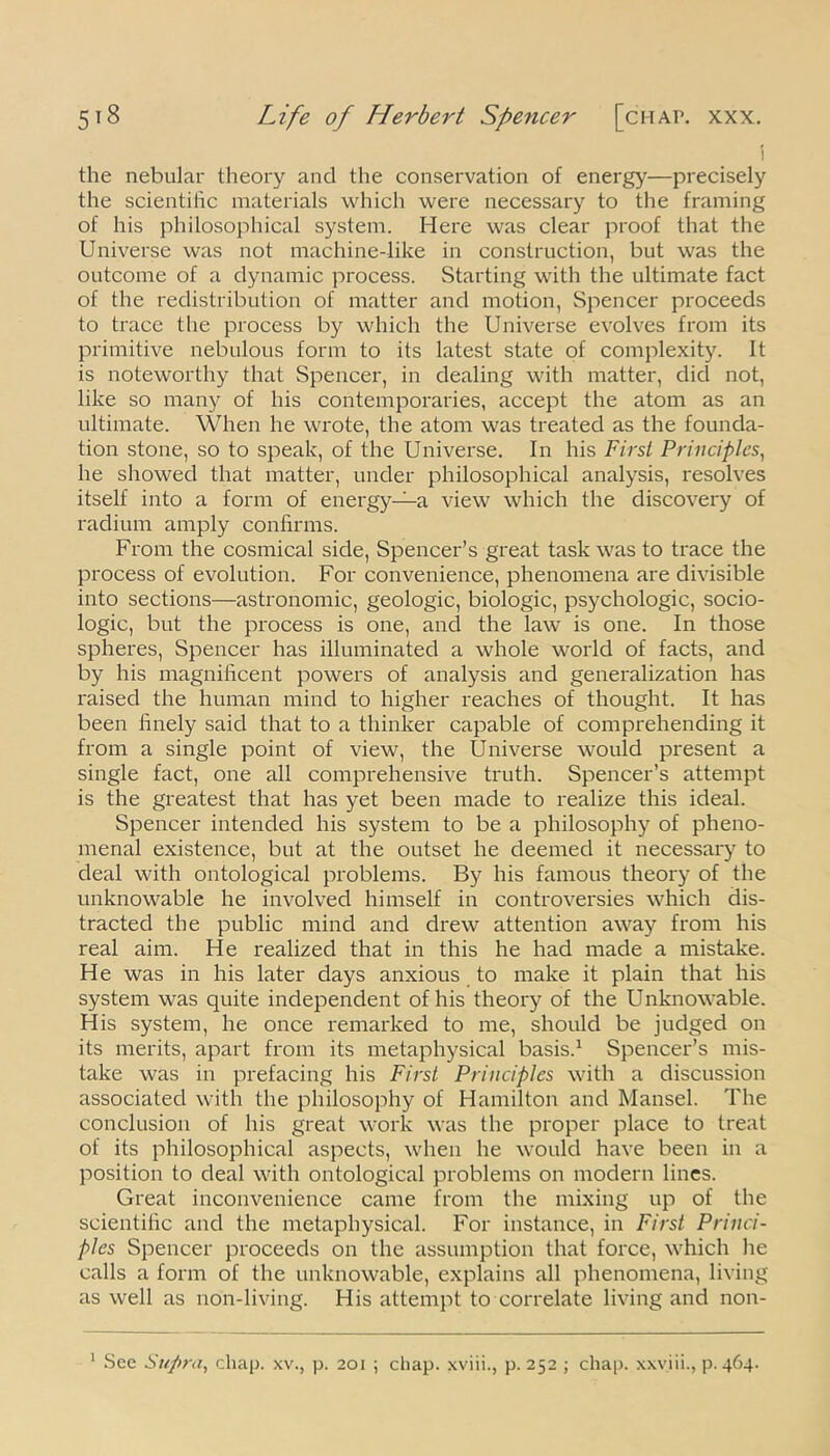i the nebular theory and the conservation of energy—precisely the scientific materials which were necessary to the framing of his philosophical system. Here was clear proof that the Universe was not machine-like in construction, but was the outcome of a dynamic process. Starting with the ultimate fact of the redistribution of matter and motion, Spencer proceeds to trace the process by which the Universe evolves from its primitive nebulous form to its latest state of complexity. It is noteworthy that Spencer, in dealing with matter, dicl not, like so many of his contemporaries, accept the atom as an ultimate. When he wrote, the atom was treated as the founda- tion stone, so to speak, of the Universe. In his First Principles, he showed that matter, under philosophical analysis, resolves itself into a form of energy—a view which the discovery of radium amply confirms. From the cosmical side, Spencer’s great task was to trace the process of evolution. For convenience, phenomena are divisible into sections—astronomic, geologic, biologic, psychologic, socio- logic, but the process is one, and the law is one. In those spheres, Spencer has illuminated a whole world of facts, and by his magnificent powers of analysis and generalization has raised the human mind to higher reaches of thought. It has been finely said that to a thinker capable of comprehending it from a single point of view, the Universe would present a single fact, one all comprehensive truth. Spencer’s attempt is the greatest that has yet been made to realize this ideal. Spencer intended his system to be a philosophy of pheno- menal existence, but at the outset he deemed it necessary to deal with ontological problems. By his famous theory of the unknowable he involved himself in controversies which dis- tracted the public mind and drew attention away from his real aim. He realized that in this he had made a mistake. He was in his later days anxious to make it plain that his system was quite independent of his theory of the Unknowable. His system, he once remarked to me, should be judged on its merits, apart from its metaphysical basis.1 Spencer’s mis- take was in prefacing his First Principles with a discussion associated with the philosophy of Hamilton and Mansel. The conclusion of his great work was the proper place to treat of its philosophical aspects, when he would have been in a position to deal with ontological problems on modern lines. Great inconvenience came from the mixing up of the scientific and the metaphysical. For instance, in First Princi- ples Spencer proceeds on the assumption that force, which he calls a form of the unknowable, explains all phenomena, living as well as non-living. His attempt to correlate living and non- 1 See Supra, chap, xv., p. 201 ; chap, xviii., p. 252 ; chap, xxviii., p.464.