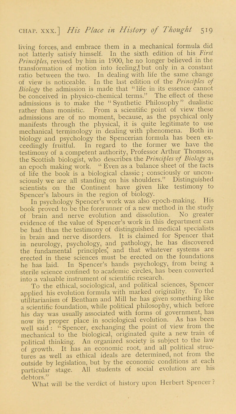 living forces, and embrace them in a mechanical formula did not latterly satisfy himself. In the sixth edition of his First Principles, revised by him in 1900, he no longer believed in the transformation of motion into feeling,^ but only in a constant ratio between the two. In dealing with life the same change of view is noticeable. In the last edition of the Principles op Biology the admission is made that “ life in its essence cannot be conceived in physico-chemical terms.” The effect of these admissions is to make the “ Synthetic Philosophy ” dualistic rather than monistic. From a scientific point of view these admissions are of no moment, because, as the psychical only manifests through the physical, it is quite legitimate to use mechanical terminology in dealing with phenomena. Both in biology and psychology the Spencerian formula has been ex- ceedingly fruitful. In regard to the former we have the testimony of a competent authority, Professor Arthur Thomson, the Scottish biologist, who describes the Principles of Biology as an epoch making work. 11 Even as a balance sheet of the facts of life the book is a biological classic ; consciously or uncon- sciously we are all standing on his shoulders.” Distinguished scientists on the Continent have given like testimony to Spencer’s labours in the region of biology. In psychology Spencer’s work was also epoch-making. His book proved to be the forerunner of a new method in the study of brain and nerve evolution and dissolution. No greater evidence of the value of Spencer’s work in this department can be had than the testimony of distinguished medical specialists in brain and nerve disorders. It is claimed for Spencei that in neurology, psychology, and pathology, he has discovered the fundamental principles; and that whatever systems are erected in these sciences must be erected on the foundations he has laid. In Spencer’s hands psychology, from being a sterile science confined to academic circles, has been converted into a valuable instrument of scientific research. To the ethical, sociological, and political sciences, Spencer applied his evolution formula with marked originality, iothe utilitarianism of Bentham and Mill he has given something like a scientific foundation, while political philosophy, which before his day was usually associated with forms of government, has now its proper place in sociological evolution. As has been well said : “ Spencer, exchanging the point of view from the mechanical to the biological, originated quite a new train of political thinking. An organized society is subject to the law of growth. It has an economic root, and all political struc- tures as well as ethical ideals are determined, not from the outside by legislation, but by the economic conditions at each particular stage. All students of social evolution are his debtors.” What will be the verdict of history upon Herbert Spencer ?