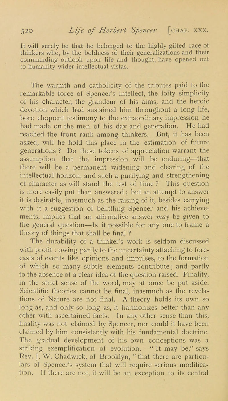 It will surely be that he belonged to the highly gifted race of thinkers who, by the boldness of their generalizations and their commanding outlook upon life and thought, have opened out lo humanity wider intellectual vistas. The warmth and catholicity of the tributes paid to the remarkable force of Spencer's intellect, the lofty simplicity of his character, the grandeur of his aims, and the heroic devotion which had sustained him throughout a long life, bore eloquent testimony to the extraordinary impression he had made on the men of his day and generation. He had reached the front rank among thinkers. But, it has been asked, will he hold this place in the estimation of future generations ? Do these tokens of appreciation warrant the assumption that the impression will be enduring—that there will be a permanent widening and clearing of the intellectual horizon, and such a purifying and strengthening of character as will stand the test of time ? This question is more easily put than answered ; but an attempt to answer it is desirable, inasmuch as the raising of it, besides carrying with it a suggestion of belittling Spencer and his achieve- ments, implies that an affirmative answer may be given to the general question—Is it possible for any one to frame a theory of things that shall be final ? The durability of a thinker’s work is seldom discussed with profit : owing partly to the uncertainty attaching to fore- casts of events like opinions and impulses, to the formation of which so many subtle elements contribute; and partly to the absence of a clear idea of the question raised. Finality, in the strict sense of the word, may at once be put aside. Scientific theories cannot be final, inasmuch as the revela- tions of Nature are not final. A theory holds its own so long as, and only so long as, it harmonizes better than any other with ascertained facts. In any other sense than this, finality was not claimed by Spencer, nor could it have been claimed by him consistently with his fundamental doctrine. The gradual development of his own conceptions was a striking exemplification of evolution. “ It may be,” says Rev. J. W. Chadwick, of Brooklyn, “that there are particu- lars of Spencer’s system that will require serious modifica- tion. If there are not, it will be an exception to its central