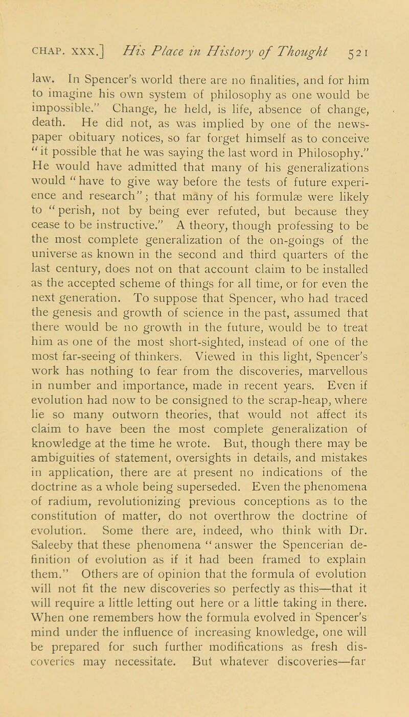 law. In Spencer’s world there are no finalities, and for him to imagine his own system of philosophy as one would be impossible.” Change, he held, is life, absence of change, death. He did not, as was implied by one of the news- paper obituary notices, so far forget himself as to conceive “it possible that he was saying the last word in Philosophy.” He would have admitted that many of his generalizations would “ have to give way before the tests of future experi- ence and research”; that many of his formulae were likely to “ perish, not by being ever refuted, but because they cease to be instructive.” A theory, though professing to be the most complete generalization of the on-goings of the universe as known in the second and third quarters of the last century, does not on that account claim to be installed as the accepted scheme of things for all time, or for even the next generation. To suppose that Spencer, who had traced the genesis and growth of science in the past, assumed that there would be no growth in the future, would be to treat him as one of the most short-sighted, instead of one of the most far-seeing of thinkers. Viewed in this light, Spencer’s work has nothing to fear from the discoveries, marvellous in number and importance, made in recent years. Even if evolution had now to be consigned to the scrap-heap, where lie so many outworn theories, that would not affect its claim to have been the most complete generalization of knowledge at the time he wrote. But, though there may be ambiguities of statement, oversights in details, and mistakes in application, there are at present no indications of the doctrine as a whole being superseded. Even the phenomena of radium, revolutionizing previous conceptions as to the constitution of matter, do not overthrow the doctrine of evolution. Some there are, indeed, who think with Dr. Saleeby that these phenomena “ answer the Spencerian de- finition of evolution as if it had been framed to explain them.” Others are of opinion that the formula of evolution will not fit the new discoveries so perfectly as this—that it will require a little letting out here or a little taking in there. When one remembers how the formula evolved in Spencer’s mind under the influence of increasing knowledge, one will be prepared for such further modifications as fresh dis- coveries may necessitate. But whatever discoveries—far