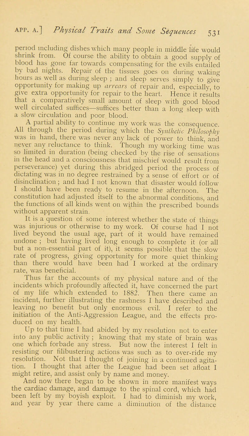 period including dishes which many people in middle life would shrink from. Of course the ability to obtain a good supply of blood has gone far towards compensating for the evils entailed by bad nights. Repair of the tissues goes on during waking hours as well as during sleep ; and sleep serves simply to give opportunity for making up arrears of repair and, especially, to give extra opportunity for repair to the heart. Hence it results that a comparatively small amount of sleep with good blood well circulated suffices—suffices better than a long sleep with a slow circulation and poor blood. A partial ability to continue my work was the consequence. All through the period during which the Synthetic Philosophy was in hand, there was never any lack of power to think, and never any reluctance to think. Though my working time was so limited in duration (being checked by the rise of sensations in the head and a consciousness that mischief would result from perseverance) yet during this abridged period the process of dictating was in no degree restrained by a sense of effort or of disinclination; and had I not known that disaster would follow I should have been ready to resume in the afternoon. The constitution had adjusted itself to the abnormal conditions, and the functions of all kinds went on within the prescribed bounds without apparent strain. It is a question of some interest whether the state of things was injurious or otherwise to my work. Of course had I not lived beyond the usual age, part of it would have remained undone ; but having lived long enough to complete it (or all but a non-essential part of it), it seems possible that the slow rate of progress, giving opportunity for more quiet thinking than there would have been had I worked at the ordinary rate, was beneficial. Thus far the accounts of my physical nature and of the incidents which profoundly affected it, have concerned the part of my life which extended to 1882. Then there came an incident, further illustrating the rashness I have described and leaving no benefit but only enormous evil. I refer to the initiation of the Anti-Aggression League, and the effects pro- duced on my health. Up to that time I had abided by my resolution not to enter into any public activity ; knowing that my state of brain was one which forbade any stress. But now the interest I felt in resisting our filibustering actions was such as to over-ride my resolution. Not that I thought of joining in a continued agita- tion. I thought that after the League had been set afloat I might retire, and assist only by name and money. And now there began to be shown in more manifest ways the cardiac damage, and damage to the spinal cord, which had been left by my boyish exploit. I had to diminish my work, and year by year there came a diminution of the distance