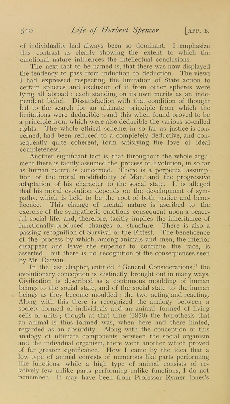 of individuality had always been so dominant. I .emphasize this contrast as clearly showing the extent to which the emotional nature influences the intellectual conclusions. The next fact to be named is, that there was now displayed the tendency to pass from induction to deduction. The views I had expressed respecting the limitation of State action to certain spheres and exclusion of it from other spheres were lying all abroad : each standing on its own merits as an inde- pendent belief. Dissatisfaction with that condition of thought led to the search for an ultimate principle from which the limitations were deducible ;.and this when found proved to be a principle from which were also deducible the various so-called rights. The whole ethical scheme, in so far as justice is con- cerned, had been reduced to a completely deductive, and con- sequently quite coherent, form satisfying the love of ideal completeness. Another significant fact is, that throughout the whole argu- ment there is tacitly assumed the process of Evolution, in so far as human nature is concerned. There is a perpetual assump- tion of the moral modifiability of Man, and the progressive adaptation of his character to the social state. It is alleged that his moral evolution depends on the development of sym- pathy, which is held to be the root of both justice and bene- ficence. This change of mental nature is ascribed to the exercise of the sympathetic emotions consequent upon a peace- ful social life, and, therefore, tacitly implies the inheritance of functionally-produced changes of structure. There is also a passing recognition of Survival of the Fittest. The beneficence of the process by which, among animals and men, the inferior disappear and leave the superior to continue the race, is asserted ; but there is no recognition of the consequences seen by Mr. Darwin. In the last chapter, entitled “ General Considerations,” the evolutionary conception is distinctly brought out in many ways. Civilization is described as a continuous moulding of human beings to the social state, and of the social state to the human beings as they become moulded : the two acting and reacting. Along with this there is recognized the analog}’ between a society formed of individuals and an animal formed of living cells or units ; though at that time (1850) the hypothesis that an animal is thus formed was, when here and there hinted, regarded as an absurdity. Along with the conception of this analogy of ultimate components between the social organism and the individual organism, there went another which proved of far greater significance. How I came by the idea that a low type of animal consists of numerous like parts performing like functions, while a high type of animal consists of re- latively few unlike parts performing unlike functions, I do not remember. It may have been from Professor Rymer Jones’s