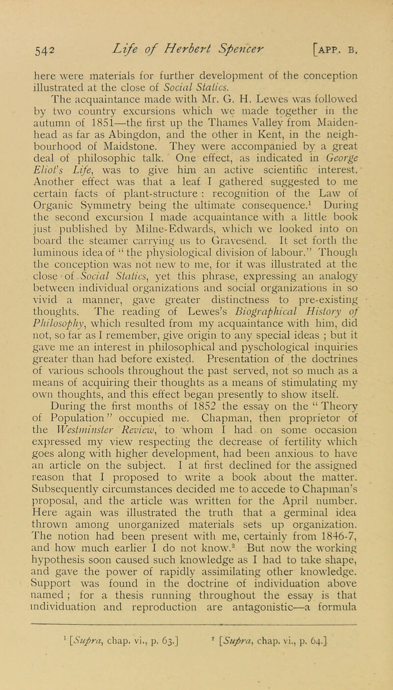 here were materials for further development of the conception illustrated at the close of Social Statics. The acquaintance made with Mr. G. H. Lewes was followed by two country excursions which we made together in the autumn of 1851—the first up the Thames Valley from Maiden- head as far as Abingdon, and the other in Kent, in the neigh- bourhood of Maidstone. They were accompanied by a great deal of philosophic talk. One effect, as indicated in George Eliot's Life, was to give him an active scientific interest.' Another effect was that a leaf I gathered suggested to me certain facts of plant-structure : recognition of the Law of Organic Symmetry being the ultimate consequence.1 During the second excursion I made acquaintance with a little book just published by Milne-Edwards, which we looked into on board the steamer carrying us to Gravesend. It set forth the luminous idea of “ the physiological division of labour.” Though the conception was not new to me, for it was illustrated at the close of Social Statics, yet this phrase, expressing an analogy between individual organizations and social organizations in so vivid a manner, gave greater distinctness to pre-existing thoughts. The reading of Lewes’s Biographical History of Philosophy, which resulted from my acquaintance with him, did not, so far as I remember, give origin to any special ideas ; but it gave me an interest in philosophical and pyschological inquiries greater than had before existed. Presentation of the doctrines of various schools throughout the past served, not so much as a means of acquiring their thoughts as a means of stimulating my own thoughts, and this effect began presently to show itself. During the first months of 1852 the essay on the “Theory of Population” occupied me. Chapman, then proprietor of the Westminster Review, to whom I had on some occasion expressed my view respecting the decrease of fertility which goes along with higher development, had been anxious to have an article on the subject. I at first declined for the assigned reason that I proposed to write a book about the matter. Subsequently circumstances decided me to accede to Chapman’s proposal, and the article was written for the April number. Here again was illustrated the truth that a germinal idea thrown among unorganized materials sets up organization. The notion had been present with me, certainly from 1846-7, and how much earlier I do not know.3 But now the working hypothesis soon caused such knowledge as I had to take shape, and gave the power of rapidly assimilating other knowledge. Support was found in the doctrine of individuation above named ; for a thesis running throughout the essay is that individuation and reproduction are antagonistic—a formula