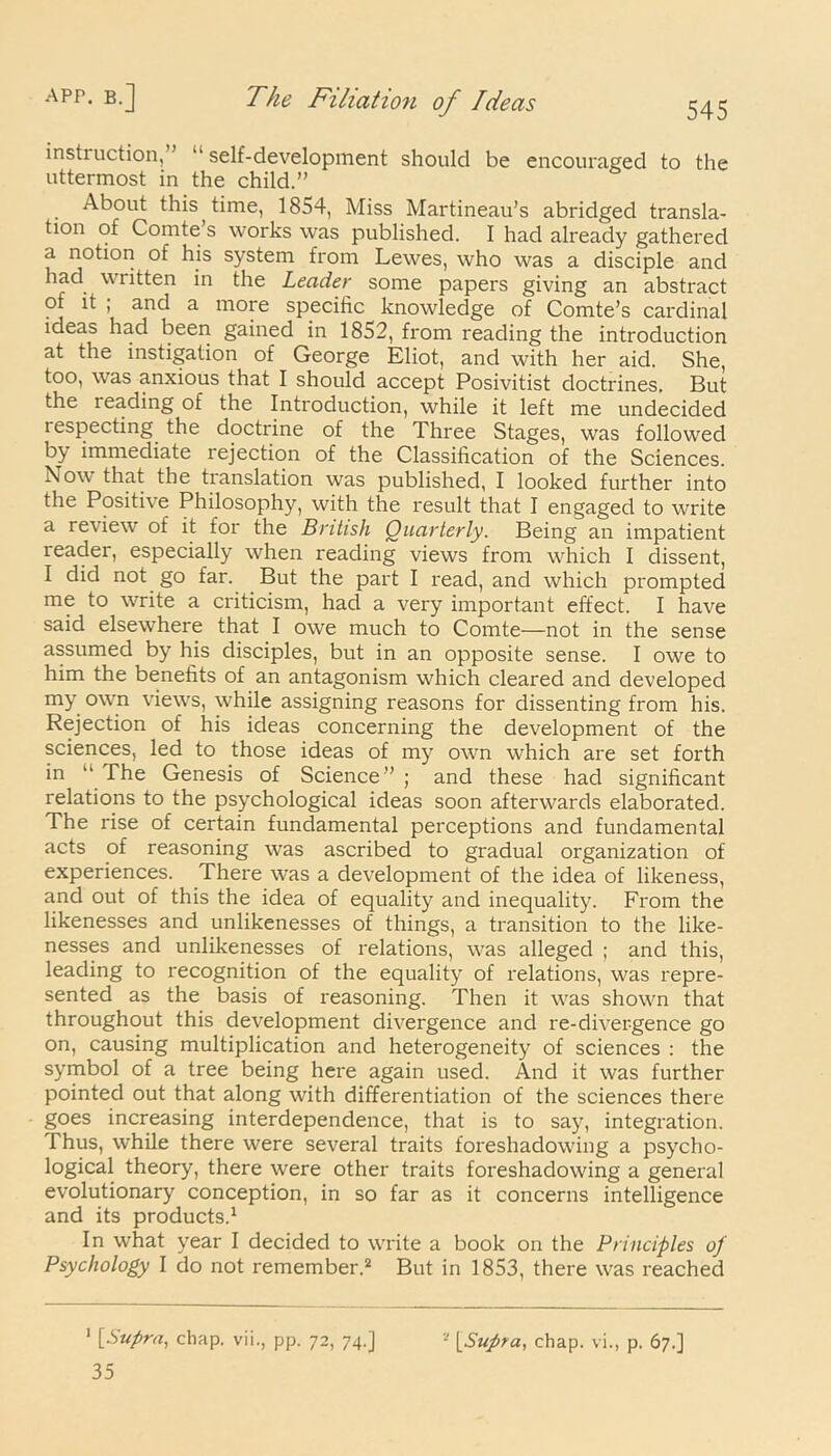 545 instruction,” ‘‘self-development should be encouraged to the uttermost in the child.” . About this time, 1854, Miss Martineau’s abridged transla- tion of Comte s works was published. I had already gathered a notion of his system from Lewes, who was a disciple and had written in the Leader some papers giving an abstract ot it ; and a more specific knowledge of Comte’s cardinal ideas had been gained in 1852, from reading the introduction at the instigation of George Eliot, and with her aid. She, too, was anxious that I should accept Posivitist doctrines. But the reading of the Introduction, while it left me undecided lespecting the doctrine of the Three Stages, was followed by immediate rejection of the Classification of the Sciences. Nov that the translation was published, I looked further into the Positive Philosophy, with the result that I engaged to write a review of it for the British Quarterly. Being an impatient reader, especially when reading views from which I dissent, I did not go far. But the part I read, and which prompted me to write a criticism, had a very important effect. I have said elsewhere that I owe much to Comte—not in the sense assumed by his disciples, but in an opposite sense. I owe to him the benefits of an antagonism which cleared and developed my own views, while assigning reasons for dissenting from his. Rejection of his ideas concerning the development of the sciences, led to those ideas of my own which are set forth in  The Genesis of Science” ; and these had significant relations to the psychological ideas soon afterwards elaborated. The rise of certain fundamental perceptions and fundamental acts of reasoning was ascribed to gradual organization of experiences. There was a development of the idea of likeness, and out of this the idea of equality and inequality. From the likenesses and unlikenesses of things, a transition to the like- nesses and unlikenesses of relations, was alleged ; and this, leading to recognition of the equality of relations, was repre- sented as the basis of reasoning. Then it was shown that throughout this development divergence and re-divergence go on, causing multiplication and heterogeneity of sciences : the symbol of a tree being here again used. And it was further pointed out that along with differentiation of the sciences there goes increasing interdependence, that is to say, integration. Thus, while there were several traits foreshadowing a psycho- logical theory, there were other traits foreshadowing a general evolutionary conception, in so far as it concerns intelligence and its products.1 In what year I decided to write a book on the Principles of Psychology I do not remember.2 But in 1853, there was reached 35