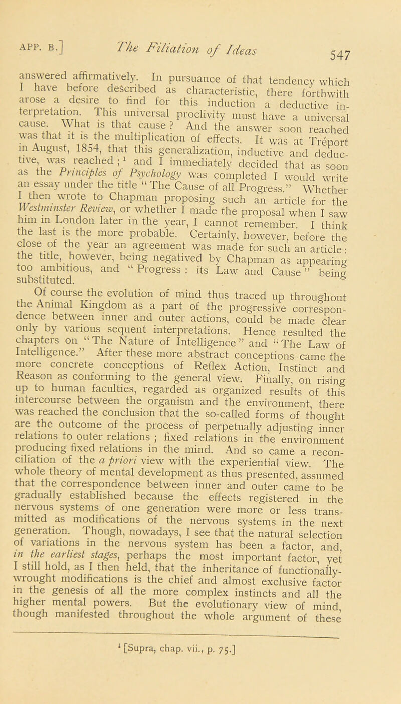 answered affirmatively. In pursuance of that tendency whicl ha\e before described as characteristic, there forthwitl at ose a desire to find for this induction a deductive in 547 * thfn w/0t~ t0 ChaPman Proposing such an article for the Westminster Review, or whether I made the proposal when I saw him in London later in the year, I cannot remember I think the last is the more probable. Certainly, however, before the close oi the year an agreement was made for such an article: the title, however, being negatived by Chapman as appearing too ambitious, and “ Progress : its Law and Cause ” being substituted. s Of course the evolution of mind thus traced up throughout the Animal Kingdom as a part of the progressive correspon- dence between inner and outer actions, could be made clear oniy by various sequent interpretations. Hence resulted the chapters on “ The Nature of Intelligence” and “The Law of Intelligence. Aftei these more abstract conceptions came the more concrete conceptions of Reflex Action, Instinct and Reason as conforming to the general view. Finally, on rising- up to human faculties, regarded as organized results of this intercomse between the organism and the environment there was reached the conclusion that the so-called forms of thought are the outcome of the process of perpetually adjusting inner relations to outer relations ; fixed relations in the environment producing fixed relations in the mind. And so came a recon- ciliation of the a priori view with the experiential view. The whole theory of mental development as thus presented, assumed that the correspondence between inner and outer came to be gradually established because the effects registered in the nei \ ous systems of one generation were more or less trans- mitted as modifications of the nervous systems in the next generation. Though, nowadays, I see that the natural selection of variations in the nervous system has been a factor, and in the earliest stages, perhaps the most important factor yet I still hold, as I then held, that the inheritance of functionally- wrought modifications is the chief and almost exclusive factor in the genesis of all the more complex instincts and all the higher mental powers. But the evolutionary view of mind though manifested throughout the whole argument of these