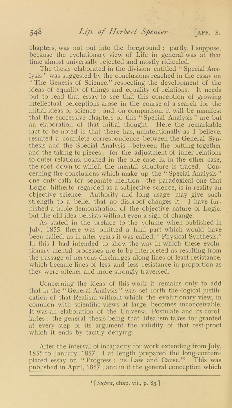 chapters, was not put into the foreground ; partly, I suppose, because the evolutionary view of Life in general was at that time almost universally rejected and mostly ridiculed. The thesis elaborated in the division entitled “ Special Ana- lysis ” was suggested by the conclusions reached in the essay on “The Genesis of Science,” respecting the development of the ideas of equality of things and equality of relations. It needs but to read that essay to see that this conception of growing intellectual perceptions arose in the course of a search for the initial ideas of science ; and, on comparison, it will be manifest that the successive chapters of this “ Special Analysis ” are but an elaboration of that initial thought. Here the remarkable fact to be noted is that there has, unintentionally as I believe, resulted a complete correspondence between the General Syn- thesis and the Special Analysis—between the putting together and the taking to pieces ; for the adjustment of inner relations to outer relations, posited in the one case, is, in the other case, the root down to which the mental structure is traced. Con- cerning the conclusions which make up the “Special Analysis” one only calls for separate mention—the paradoxical one that Logic, hitherto regarded as a subjective science, is in reality an objective science. Authority and long usage may give such strength to a belief that no disproof changes it. I have fur- nished a triple demonstration of the objective nature of Logic, but the old idea persists without even a sign of change. As stated in the preface to the volume when published in July, 1855, there was omitted a final part which would have been called, as in after years it was called, “ Physical Synthesis.” In this I had intended to show the way in which these evolu- tionary mental processes are to be interpreted as resulting from the passage of nervous discharges along lines of least resistance, which became lines of less and less resistance in proportion as they were oftener and more strongly traversed. Concerning the ideas of this work it remains only to add that in the “General Analysis” was set forth the -logical justifi- cation of that Realism without which the evolutionary view, in common with scientific views at large, becomes inconceivable. It was an elaboration of the Universal Postulate and its corol- laries : the general thesis being that Idealism takes for granted at every step of its argument the validity of that test-proof which it ends by tacitly denying. After the interval of incapacity for work extending from July, 1855 to January, 1857 ; I at length prepared the long-contem- plated essay on “ Progress : its Law and Cause.”1 This was published in April, 1857 ; and in it the general conception which