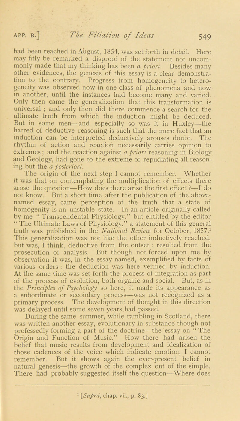 had been reached in August, 1854, was set forth in detail. Here may fitly be remarked a disproof of the statement not uncom- monly made that my thinking has been a priori. Besides many other evidences, the genesis of this essay is a clear demonstra- tion to the contrary. Progress from homogeneity to hetero- geneity was observed now in one class of phenomena and now in another, until the instances had become many and varied. Only then came the generalization that this transformation is universal ; and only then did there commence a search for the ultimate truth from which the induction might be deduced. But in some men—and especially so was it in Huxley—the hatred of deductive reasoning is such that the mere fact that an induction can be interpreted deductively arouses doubt. The rhythm of action and reaction necessarily carries opinion to extremes; and the reaction against a priori reasoning in Biology and Geology, had gone to the extreme of repudiating all reason- ing but the a posteriori. The origin of the next step I cannot remember. Whether it was that on contemplating the multiplication of effects there arose the question—How does there arise the first effect ?—I do not know. But a short time after the publication of the abov^e- named essay, came perception of the truth that a state of homogenity is an unstable state. In an article originally called by me “ Transcendental Physiology,” but entitled by the editor “ The Ultimate Laws of Physiology,” a statement of this general truth was published in the National Review for October, 1857.1 This generalization was not like the other inductively reached, but was, I think, deductive from the outset : resulted from the prosecution of analysis. But though not forced upon me by observation it was, in the essay named, exemplified by facts of various orders : the deduction was here verified by induction. At the same time was set forth the process of integration as part of the process of evolution, both organic and social. But, as in the Principles of Psychology so here, it made its appearance as a subordinate or secondary process—was not recognized as a primary process. The development of thought in this direction was delayed until some seven years had passed. During the same summer, while rambling in Scotland, there was written another essay, evolutionary in substance though not professedly forming a part of the doctrine—the essay on “ The Origin and Function of Music.” How there had arisen the belief that music results from development and idealization of those cadences of the voice which indicate emotion, I cannot remember. But it shows again the ever-present belief in natural genesis—the growth of the complex out of the simple. There had probably suggested itself the question—Where does