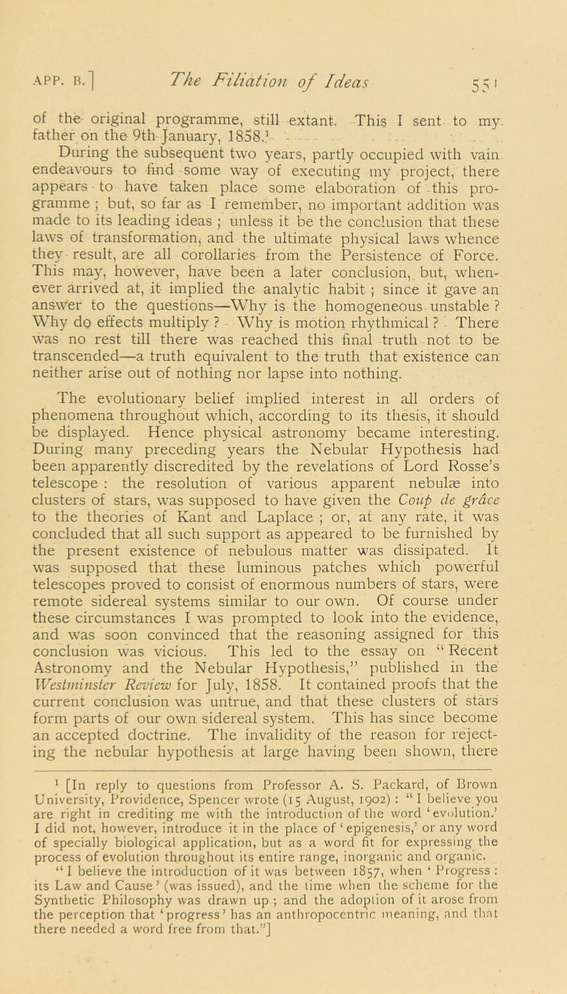 of the original programme, still extant. This I sent to my. father on the 9th January, 1858.* 1 - During the subsequent two years, partly occupied with vain endeavours to hud some way of executing my project, there appears to have taken place some elaboration of this pro- gramme ; but, so far as I remember, no important addition was made to its leading ideas ; unless it be the conclusion that these laws of transformation, and the ultimate physical laws whence they result, are all corollaries from the Persistence of Force. This may, however, have been a later conclusion, but, when- ever arrived at, it implied the analytic habit ; since it gave an answer to the questions—Why is the homogeneous unstable ? Why do effects multiply ? Why is motion rhythmical ? There was no rest till there was reached this final truth not to be transcended—a truth equivalent to the truth that existence can neither arise out of nothing nor lapse into nothing. The evolutionary belief implied interest in all orders of phenomena throughout which, according to its thesis, it should be displayed. Hence physical astronomy became interesting. During many preceding years the Nebular Hypothesis had been apparently discredited by the revelations of Lord Rosse’s telescope : the resolution of various apparent nebulae into clusters of stars, was supposed to have given the Coup de grace to the theories of Kant and Laplace ; or, at any rate, it was concluded that all such support as appeared to be furnished by the present existence of nebulous matter was dissipated. It was supposed that these luminous patches which powerful telescopes proved to consist of enormous numbers of stars, were remote sidereal systems similar to our own. Of course under these circumstances I was prompted to look into the evidence, and was soon convinced that the reasoning assigned for this conclusion was vicious. This led to the essay on “ Recent Astronomy and the Nebular Hypothesis,” published in the Westminster Review for July, 1858. It contained proofs that the current conclusion was untrue, and that these clusters of stars form parts of our own sidereal system. This has since become an accepted doctrine. The invalidity of the reason for reject- ing the nebular hypothesis at large having been shown, there 1 [In reply to questions from Professor A. S. Packard, of Brown University, Providence, Spencer wrote (15 August, 1902) : “ I believe you are right in crediting me with the introduction of the word ‘evolution.’ I did not, however, introduce it in the place of ‘ epigenesis,’ or any word of specially biological application, but as a word fit for expressing the process of evolution throughout its entire range, inorganic and organic. “I believe the introduction of it was between 1857, when ‘ Progress : its Law and Cause ’ (was issued), and the time when the scheme for the Synthetic Philosophy was drawn up ; and the adoption of it arose from the perception that ‘progress’ has an anthropocentric meaning, and that there needed a word free from that.”]