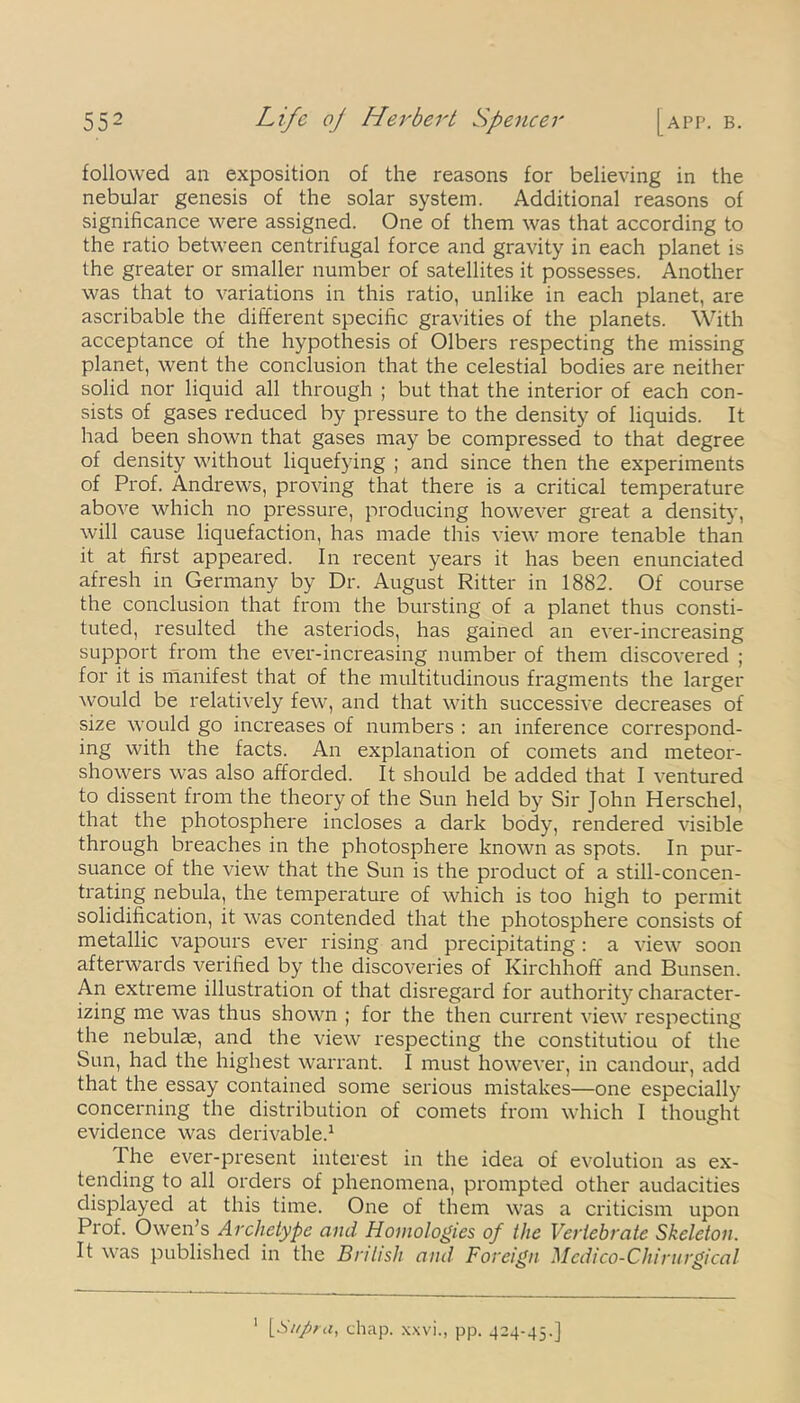 followed an exposition of the reasons for believing in the nebular genesis of the solar system. Additional reasons of significance were assigned. One of them was that according to the ratio between centrifugal force and gravity in each planet is the greater or smaller number of satellites it possesses. Another was that to variations in this ratio, unlike in each planet, are ascribable the different specific gravities of the planets. With acceptance of the hypothesis of Olbers respecting the missing planet, went the conclusion that the celestial bodies are neither solid nor liquid all through ; but that the interior of each con- sists of gases reduced by pressure to the density of liquids. It had been shown that gases may be compressed to that degree of density without liquefying ; and since then the experiments of Prof. Andrews, proving that there is a critical temperature above which no pressure, producing however great a density, will cause liquefaction, has made this view more tenable than it at first appeared. In recent years it has been enunciated afresh in Germany by Dr. August Ritter in 1882. Of course the conclusion that from the bursting of a planet thus consti- tuted, resulted the asteriods, has gained an ever-increasing support from the ever-increasing number of them discovered ; for it is manifest that of the multitudinous fragments the larger would be relatively few, and that with successive decreases of size would go increases of numbers : an inference correspond- ing with the facts. An explanation of comets and meteor- showers was also afforded. It should be added that I ventured to dissent from the theory of the Sun held by Sir John Herschel, that the photosphere incloses a dark body, rendered visible through breaches in the photosphere known as spots. In pur- suance of the view that the Sun is the product of a still-concen- trating nebula, the temperature of which is too high to permit solidification, it was contended that the photosphere consists of metallic vapours ever rising and precipitating : a view soon afterwards verified by the discoveries of Kirchhoff and Bunsen. An extreme illustration of that disregard for authority character- izing me was thus shown ; for the then current view respecting the nebulas, and the view respecting the constitutiou of the Sun, had the highest warrant. I must however, in candour, add that the essay contained some serious mistakes—one especially concerning the distribution of comets from which I thought evidence was derivable.1 The ever-present interest in the idea of evolution as ex- tending to all orders of phenomena, prompted other audacities displayed at this time. One of them was a criticism upon Prof. Owen's Archetype and Homologies of the Vertebrate Skeleton. It was published in the British and Foreign Medico-Chirurgical 1 [Sitfir a, chap, xxvi., pp. 424-45.]