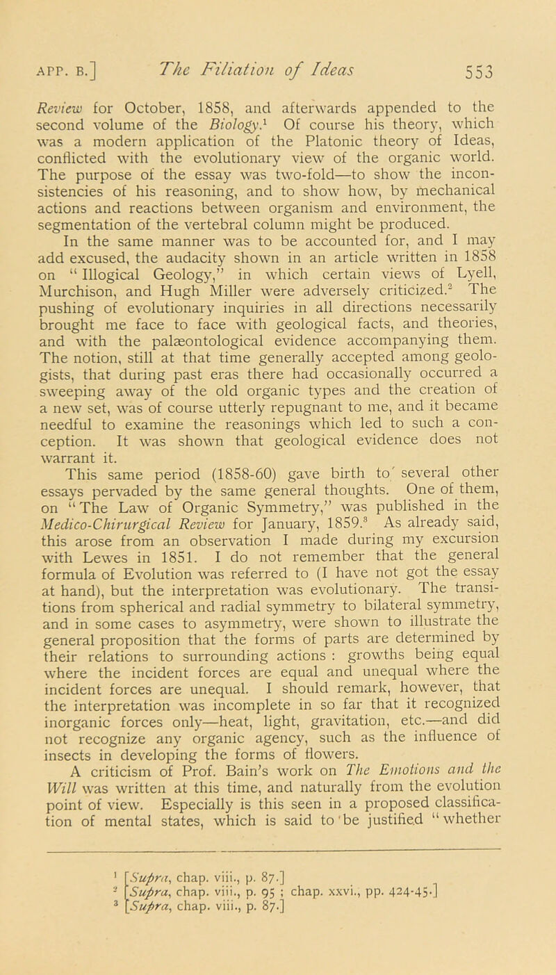 Review for October, 1858, and afterwards appended to the second volume of the Biology} Of course his theory, which was a modern application of the Platonic theory of Ideas, conflicted with the evolutionary view of the organic world. The purpose of the essay was two-fold—to show the incon- sistencies of his reasoning, and to show how, by mechanical actions and reactions between organism and environment, the segmentation of the vertebral column might be produced. In the same manner was to be accounted for, and I may add excused, the audacity shown in an article written in 1858 on “ Illogical Geology,” in which certain views of Lyell, Murchison, and Hugh Miller were adversely criticized.3 The pushing of evolutionary inquiries in all directions necessarily brought me face to face with geological facts, and theories, and with the palaeontological evidence accompanying them. The notion, still at that time generally accepted among geolo- gists, that during past eras there had occasionally occurred a sweeping away of the old organic types and the creation of a new set, was of course utterly repugnant to me, and it became needful to examine the reasonings which led to such a con- ception. It was shown that geological evidence does not warrant it. This same period (1858-60) gave birth to several other essays pervaded by the same general thoughts. One of them, on “ The Law of Organic Symmetry,” was published in the Medico-Chirurgical Review for January, 1859.3 As already said, this arose from an observation I made during my excursion with Lewes in 1851. I do not remember that the general formula of Evolution was referred to (I have not got the essay at hand), but the interpretation was evolutionary. The transi- tions from spherical and radial symmetry to bilateral symmetry, and in some cases to asymmetry, were shown to illustrate the general proposition that the forms of parts are determined by their relations to surrounding actions : growths being equal where the incident forces are equal and unequal where the incident forces are unequal. I should remark, however, that the interpretation was incomplete in so far that it recognized inorganic forces only—heat, light, gravitation, etc.—and did not recognize any organic agency, such as the influence of insects in developing the forms of flowers. A criticism of Prof. Bain's work on The Emotions and the Will was written at this time, and naturally from the evolution point of view. Especially is this seen in a proposed classifica- tion of mental states, which is said to be justified “whether 1 \ Supra, chap, viiip. 87.] , p. 95 ; chap, xxvi., pp. 424-45-]