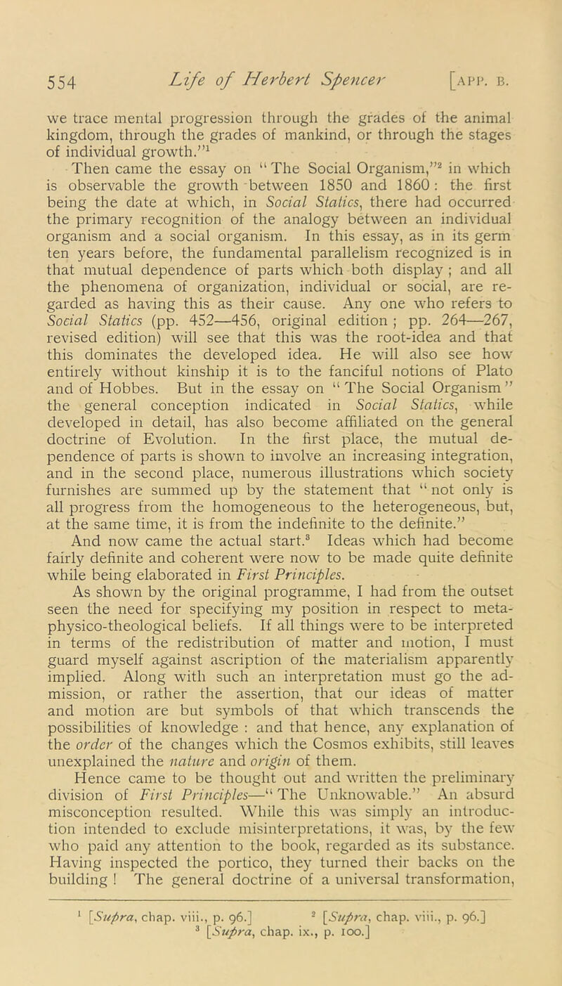 we trace mental progression through the grades of the animal kingdom, through the grades of mankind, or through the stages of individual growth.”1 Then came the essay on “ The Social Organism,”2 in which is observable the growth between 1850 and 1860: the first being the date at which, in Social Statics, there had occurred the primary recognition of the analogy between an individual organism and a social organism. In this essay, as in its germ ten years before, the fundamental parallelism recognized is in that mutual dependence of parts which both display ; and all the phenomena of organization, individual or social, are re- garded as having this as their cause. Any one who refers to Social Statics (pp. 452—456, original edition ; pp. 264—267, revised edition) will see that this was the root-idea and that this dominates the developed idea. He will also see how entirely without kinship it is to the fanciful notions of Plato and of Hobbes. But in the essay on “ The Social Organism ” the general conception indicated in Social Statics, while developed in detail, has also become affiliated on the general doctrine of Evolution. In the first place, the mutual de- pendence of parts is shown to involve an increasing integration, and in the second place, numerous illustrations which society furnishes are summed up by the statement that “ not only is all progress from the homogeneous to the heterogeneous, but, at the same time, it is from the indefinite to the definite.” And now came the actual start.3 Ideas which had become fairly definite and coherent were now to be made quite definite while being elaborated in First Principles. As shown by the original programme, I had from the outset seen the need for specifying my position in respect to meta- physico-theological beliefs. If all things were to be interpreted in terms of the redistribution of matter and motion, I must guard myself against ascription of the materialism apparently implied. Along with such an interpretation must go the ad- mission, or rather the assertion, that our ideas of matter and motion are but symbols of that which transcends the possibilities of knowledge : and that hence, any explanation of the order of the changes which the Cosmos exhibits, still leaves unexplained the nature and origin of them. Hence came to be thought out and written the preliminary division of First Principles—“The Unknowable.” An absurd misconception resulted. While this was simply an introduc- tion intended to exclude misinterpretations, it was, by the few who paid any attention to the book, regarded as its substance. Having inspected the portico, they turned their backs on the building ! The general doctrine of a universal transformation, 1 [Supra, chap, viii., p. 96.] 2 [Supra, chap, viii., p. 96.]