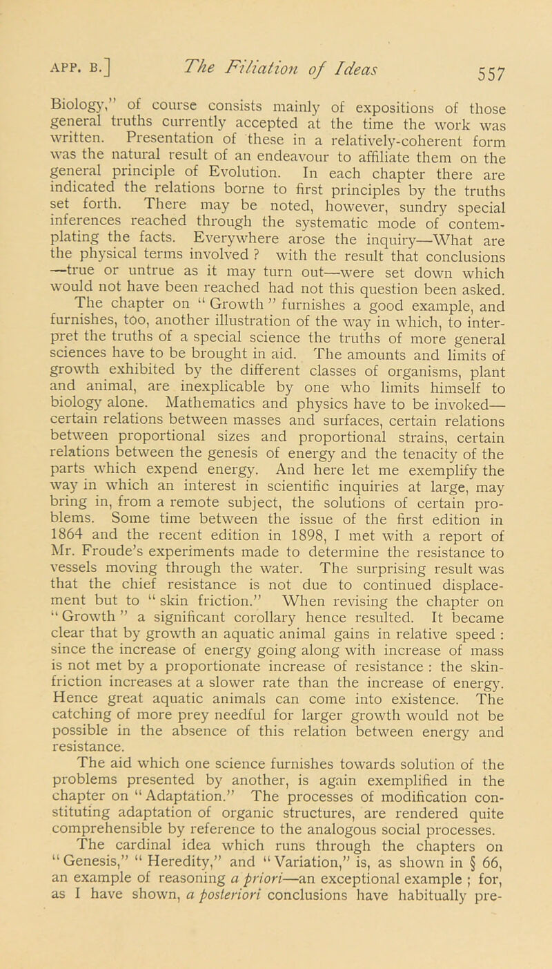 Biolog}', of course consists mainly of expositions of those general truths currently accepted at the time the work was written. Presentation of these in a relatively-coherent form was the natural result of an endeavour to affiliate them on the general principle of Evolution. In each chapter there are indicated the relations borne to first principles by the truths set forth. There may be noted, however, sundry special inferences reached through the systematic mode of contem- plating the facts. Everywhere arose the inquiry—What are the physical terms involved ? with the result that conclusions —true or untrue as it may turn out—were set down which would not have been reached had not this question been asked. The chapter on “ Growth ” furnishes a good example, and furnishes, too, another illustration of the way in which, to inter- pret the truths of a special science the truths of more general sciences have to be brought in aid. The amounts and limits of growth exhibited by the different classes of oi'ganisms, plant and animal, are inexplicable by one who limits himself to biology alone. Mathematics and physics have to be invoked— certain relations between masses and surfaces, certain relations between proportional sizes and proportional strains, certain relations between the genesis of energy and the tenacity of the parts which expend energy. And here let me exemplify the way in which an interest in scientific inquiries at large, may bring in, from a remote subject, the solutions of certain pro- blems. Some time between the issue of the first edition in 1864 and the recent edition in 1898, I met with a report of Mr. Froude’s experiments made to determine the resistance to vessels moving through the water. The surprising result was that the chief resistance is not due to continued displace- ment but to “ skin friction.” When revising the chapter on “ Growth ” a significant corollary hence resulted. It became clear that by growth an aquatic animal gains in relative speed : since the increase of energy going along with increase of mass is not met by a proportionate increase of resistance : the skin- friction increases at a slower rate than the increase of energy. Hence great aquatic animals can come into existence. The catching of more prey needful for larger growth would not be possible in the absence of this relation between energy and resistance. The aid which one science furnishes towards solution of the problems presented by another, is again exemplified in the chapter on “Adaptation.” The processes of modification con- stituting adaptation of organic structures, are rendered quite comprehensible by reference to the analogous social processes. The cardinal idea which runs through the chapters on “Genesis,” “ Heredity,” and “Variation,” is, as shown in § 66, an example of reasoning a priori—an exceptional example ; for, as I have shown, a posteriori conclusions have habitually pre-