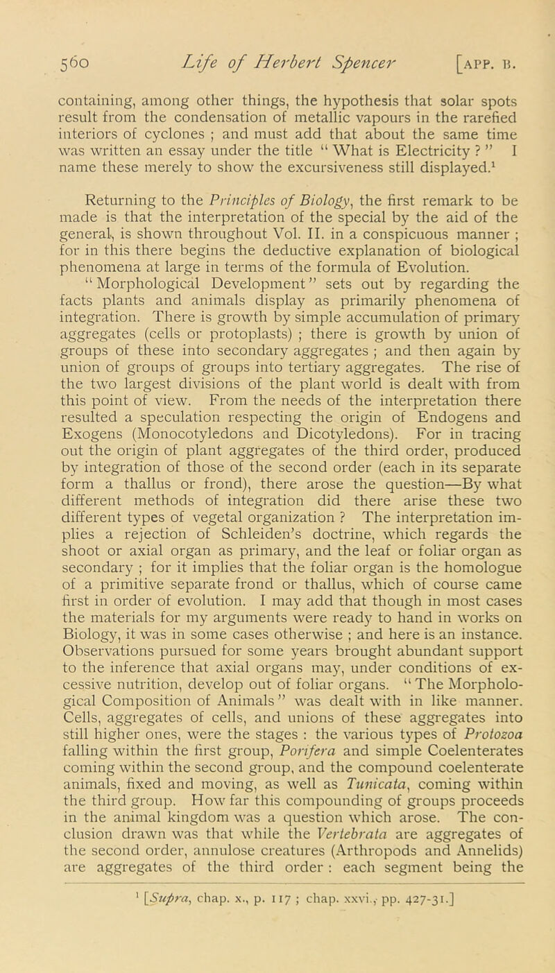 containing, among other things, the hypothesis that solar spots result from the condensation of metallic vapours in the rarefied interiors of cyclones ; and must add that about the same time was written an essay under the title “ What is Electricity ? ” I name these merely to show the excursiveness still displayed.1 Returning to the Principles of Biology, the first remark to be made is that the interpretation of the special by the aid of the general, is shown throughout Vol. II. in a conspicuous manner ; for in this there begins the deductive explanation of biological phenomena at large in terms of the formula of Evolution. “Morphological Development” sets out by regarding the facts plants and animals display as primarily phenomena of integration. There is growth by simple accumulation of primary aggregates (cells or protoplasts) ; there is growth by union of groups of these into secondary aggregates ; and then again by union of groups of groups into tertiary aggregates. The rise of the two largest divisions of the plant world is dealt with from this point of view. From the needs of the interpretation there resulted a speculation respecting the origin of Endogens and Exogens (Monocotyledons and Dicotyledons). For in tracing out the origin of plant aggregates of the third order, produced by integration of those of the second order (each in its separate form a thallus or frond), there arose the question—By what different methods of integration did there arise these two different types of vegetal organization ? The interpretation im- plies a rejection of Schleiden’s doctrine, which regards the shoot or axial organ as primary, and the leaf or foliar organ as secondary ; for it implies that the foliar organ is the homologue of a primitive separate frond or thallus, which of course came first in order of evolution. I may add that though in most cases the materials for my arguments were ready to hand in works on Biology, it was in some cases otherwise ; and here is an instance. Observations pursued for some years brought abundant support to the inference that axial organs may, under conditions of ex- cessive nutrition, develop out of foliar organs. “The Morpholo- gical Composition of Animals ” was dealt with in like manner. Cells, aggregates of cells, and unions of these aggregates into still higher ones, were the stages : the various types of Protozoa falling within the first group, Porifera and simple Coelenterates coming within the second group, and the compound coelenterate animals, fixed and moving, as well as Tunicata, coming within the third group. How far this compounding of groups proceeds in the animal kingdom was a question which arose. The con- clusion drawn was that while the Vertebrata are aggregates of the second order, annulose creatures (Arthropods and Annelids) are aggregates of the third order : each segment being the