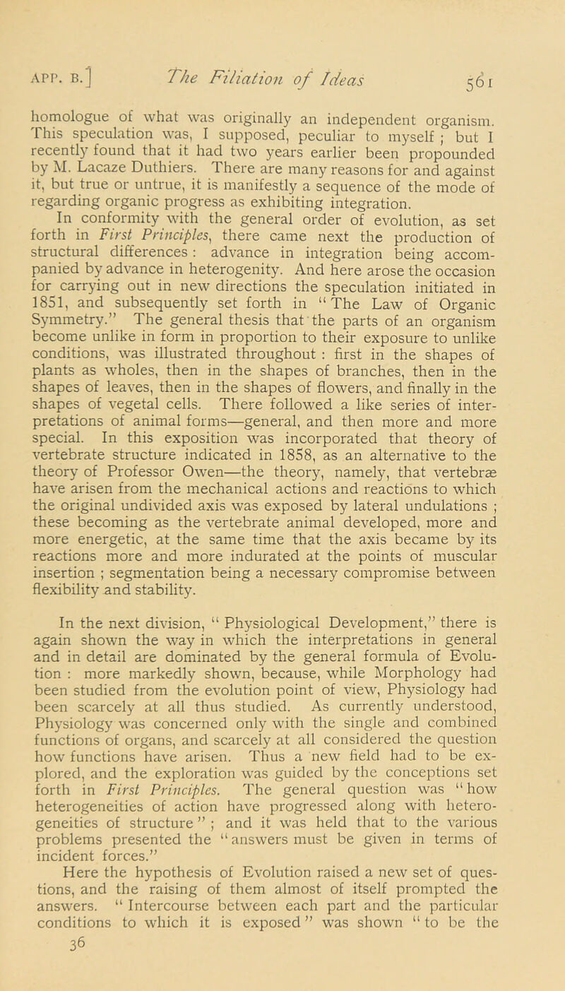 homologue of what was originally an independent organism. This speculation was, I supposed, peculiar to myself ; but I recently found that it had two years earlier been propounded by M. Lacaze Duthiers. There are many reasons for and against it, but true or untrue, it is manifestly a sequence of the mode of regarding organic progress as exhibiting integration. In conformity with the general order of evolution, as set forth in First Principles, there came next the production of structural differences: advance in integration being accom- panied by advance in heterogenity. And here arose the occasion for carrying out in new directions the speculation initiated in 1851, and subsequently set forth in “The Law of Organic Symmetry.” The general thesis that the parts of an organism become unlike in form in proportion to their exposure to unlike conditions, was illustrated throughout : first in the shapes of plants as wholes, then in the shapes of branches, then in the shapes of leaves, then in the shapes of flowers, and finally in the shapes of vegetal cells. There followed a like series of inter- pretations of animal forms—general, and then more and more special. In this exposition was incorporated that theory of vertebrate structure indicated in 1858, as an alternative to the theory of Professor Owen—the theory, namely, that vertebras have arisen from the mechanical actions and reactions to which the original undivided axis was exposed by lateral undulations ; these becoming as the vertebrate animal developed, more and more energetic, at the same time that the axis became by its reactions more and more indurated at the points of muscular insertion ; segmentation being a necessary compromise between flexibility and stability. In the next division, “ Physiological Development,” there is again shown the way in which the interpretations in general and in detail are dominated by the general formula of Evolu- tion : more markedly shown, because, while Morphology had been studied from the evolution point of view, Physiology had been scarcely at all thus studied. As currently understood, Physiology was concerned only with the single and combined functions of organs, and scarcely at all considered the question how functions have arisen. Thus a new field had to be ex- plored, and the exploration was guided by the conceptions set forth in First Principles. The general question was “ how heterogeneities of action have progressed along with hetero- geneities of structure ” ; and it was held that to the various problems presented the “ answers must be given in terms of incident forces.” Here the hypothesis of Evolution raised a new set of ques- tions, and the raising of them almost of itself prompted the answers. “ Intercourse between each part and the particular conditions to which it is exposed ” was shown “ to be the 36