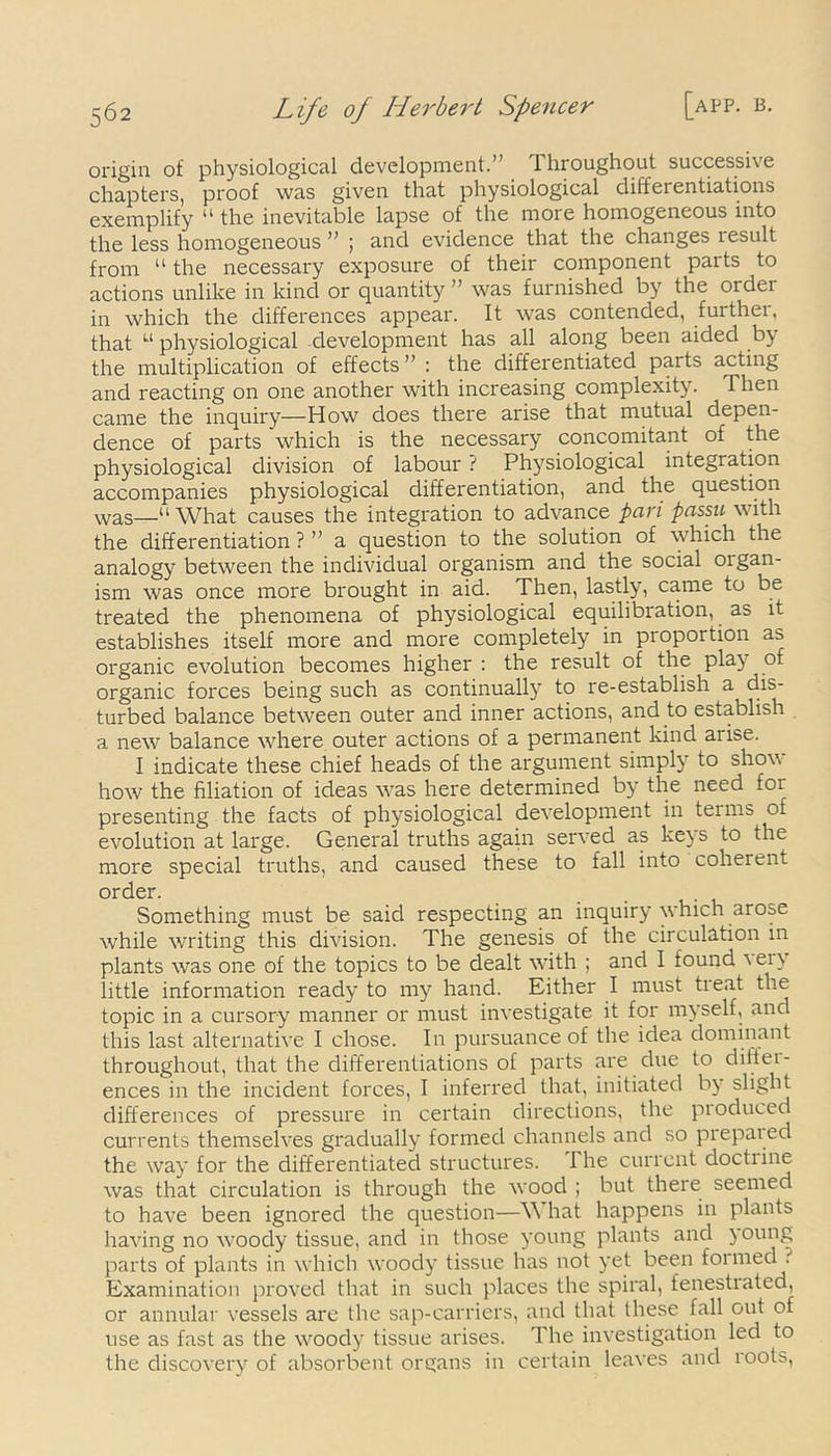 origin of physiological development.'’ 1 hroughout successive chapters, proof was given that physiological differentiations exemplify “ the inevitable lapse of the more homogeneous into the less homogeneous ” ; and evidence that the changes lesult from “ the necessary exposure of their component parts to actions unlike in kind or quantity ” was furnished by the ordei in which the differences appear. It was contended, further, that u physiological development has all along been aided by the multiplication of effects” : the differentiated parts acting and reacting on one another with increasing complexity. Then came the inquiry—How does there arise that mutual depen- dence of parts which is the necessary concomitant of the physiological division of labour ? Physiological integration accompanies physiological differentiation, and the question was—“What causes the integration to advance pan passu with the differentiation ? ” a question to the solution of which the analogy between the individual organism and the social oigan- ism was once more brought in aid. Then, lastly, came to be treated the phenomena of physiological equilibration, as it establishes itself more and more completely in proportion as organic evolution becomes higher : the result of the play ot organic forces being such as continually to re-establish a dis- turbed balance between outer and inner actions, and to establish a new balance where outer actions of a permanent kind arise. I indicate these chief heads of the argument simply to show how the filiation of ideas wTas here determined by the need for presenting the facts of physiological development in terms of evolution at large. General truths again served as keys to the more special truths, and caused these to fall into coherent order. Something must be said respecting an inquiry which arose while writing this division. The genesis of the circulation in plants was one of the topics to be dealt with ; and I found ''eiy little information ready to my hand. Either I must treat the topic in a cursory manner or must investigate it for myself, and this last alternative I chose. In pursuance of the idea dominant throughout, that the differentiations of parts are due to diitei- ences in the incident forces, I inferred that, initiated by slight differences of pressure in certain directions, the produced currents themselves gradually formed channels and so prepat ed the way for the differentiated structures. I he current doctiine was that circulation is through the wood ; but there seemed to have been ignored the question—W hat happens in plants having no woody tissue, and in those young plants and young parts of plants in which w'oody tissue has not yet been formed Examination proved that in such places the spiral, fenestrated, or annular vessels are the sap-carriers, and that these fall out of use as fast as the wroody tissue arises. The investigation led to the discovery of absorbent organs in certain leaves and roots,