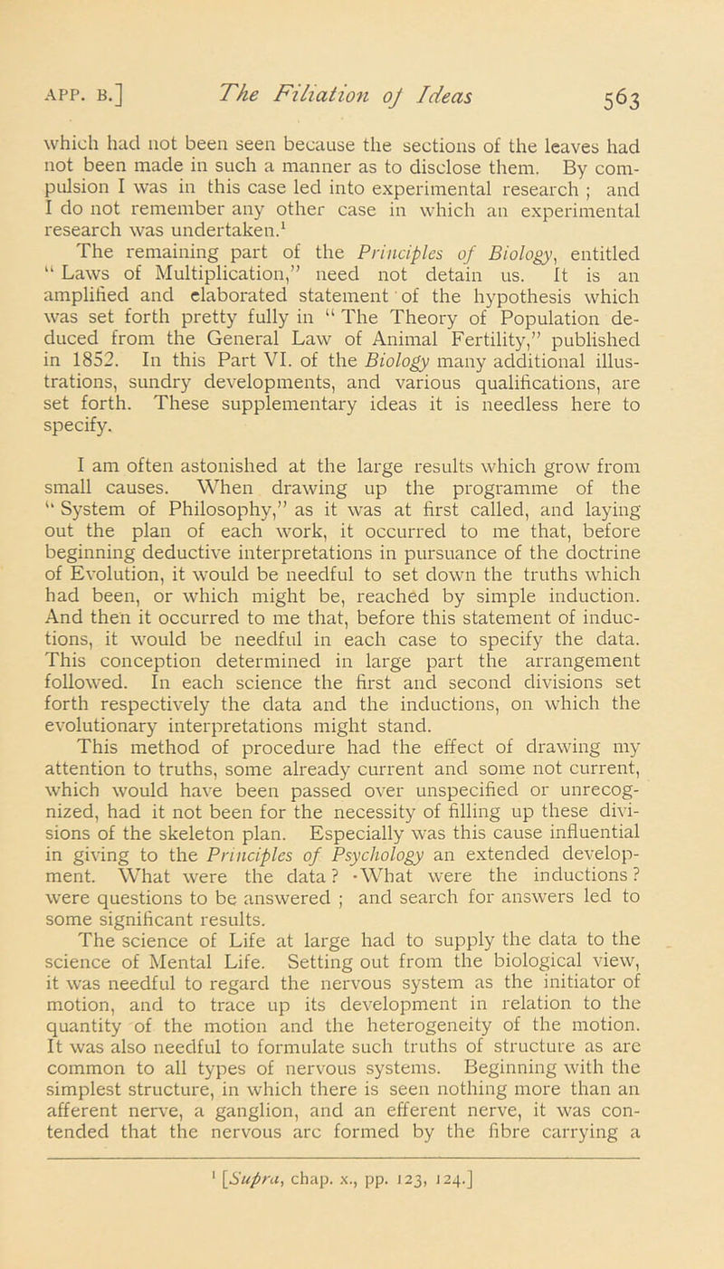 which had not been seen because the sections of the leaves had not been made in such a manner as to disclose them. By com- pulsion I was in this case led into experimental research ; and I do not remember any other case in which an experimental research was undertaken.1 The remaining part of the Principles of Biology, entitled “ Laws of Multiplication,” need not detain us. It is an amplified and elaborated statement of the hypothesis which was set forth pretty fully in “ The Theory of Population de- duced from the General Law of Animal Fertility,” published in 1852. In this Part VI. of the Biology many additional illus- trations, sundry developments, and various qualifications, are set forth. These supplementary ideas it is needless here to specify. I am often astonished at the large results which grow from small causes. When drawing up the programme of the u System of Philosophy,” as it was at first called, and laying out the plan of each work, it occurred to me that, before beginning deductive interpretations in pursuance of the doctrine of Evolution, it would be needful to set down the truths which had been, or which might be, reached by simple induction. And then it occurred to me that, before this statement of induc- tions, it would be needful in each case to specify the data. This conception determined in large part the arrangement followed. In each science the first and second divisions set forth respectively the data and the inductions, on which the evolutionary interpretations might stand. This method of procedure had the effect of drawing my attention to truths, some already current and some not current, which would have been passed over unspecified or unrecog- nized, had it not been for the necessity of filling up these divi- sions of the skeleton plan. Especially was this cause influential in giving to the Principles of Psychology an extended develop- ment. What were the data ? -What were the inductions ? were questions to be answered ; and search for answers led to some significant results. The science of Life at large had to supply the data to the science of Mental Life. Setting out from the biological view, it was needful to regard the nervous system as the initiator of motion, and to trace up its development in relation to the quantity of the motion and the heterogeneity of the motion. It was also needful to formulate such truths of structure as are common to all types of nervous systems. Beginning with the simplest structure, in which there is seen nothing more than an afferent nerve, a ganglion, and an efferent nerve, it was con- tended that the nervous arc formed by the fibre carrying a