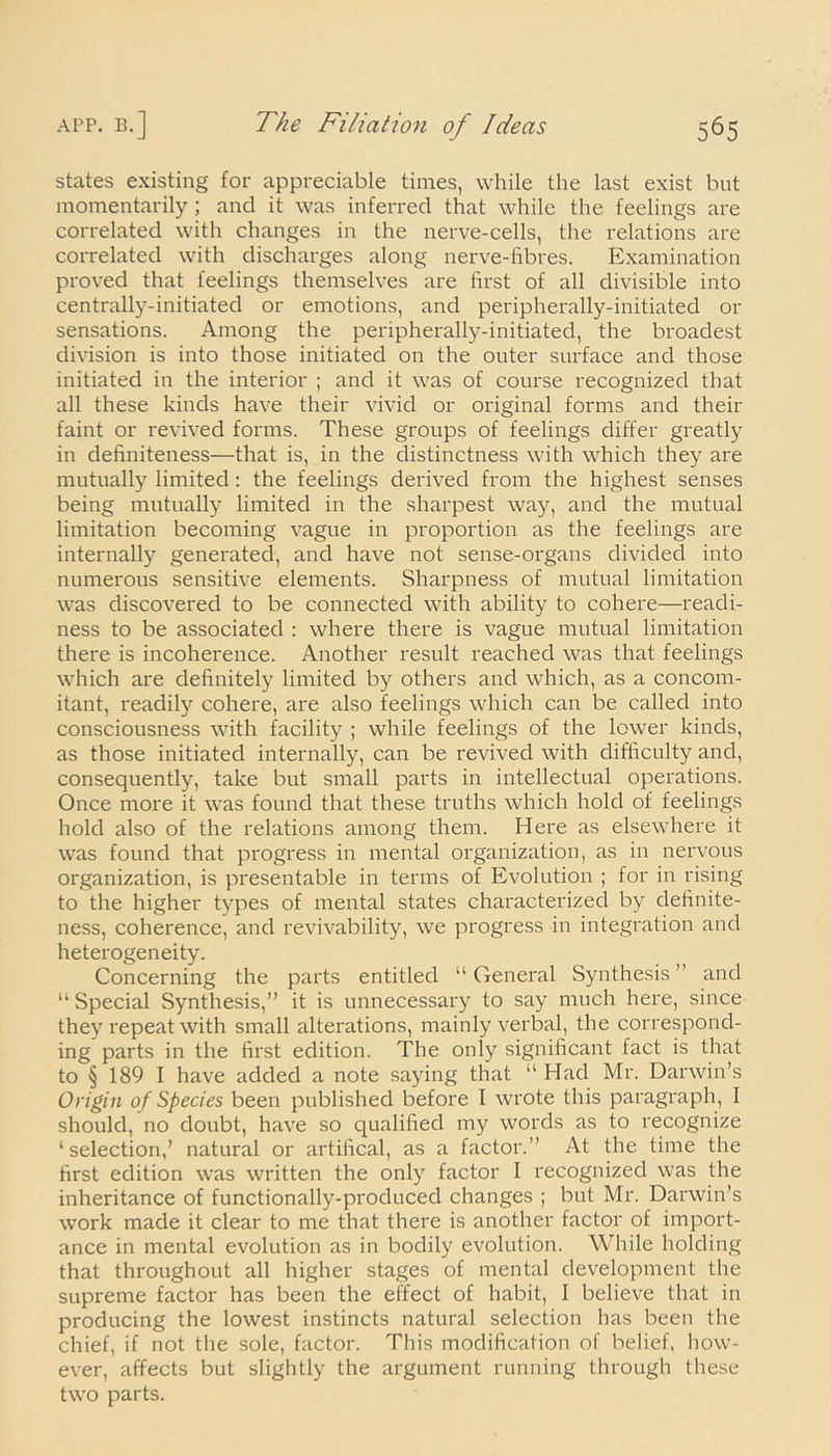 states existing for appreciable times, while the last exist but momentarily ; and it was inferred that while the feelings are correlated with changes in the nerve-cells, the relations are correlated with discharges along nerve-fibres. Examination proved that feelings themselves are first of all divisible into centrally-initiated or emotions, and peripherally-initiated or sensations. Among the peripherally-initiated, the broadest division is into those initiated on the outer surface and those initiated in the interior ; and it was of course recognized that all these kinds have their vivid or original forms and their faint or revived forms. These groups of feelings differ greatly in definiteness—that is, in the distinctness with which they are mutually limited: the feelings derived from the highest senses being mutually limited in the sharpest way, and the mutual limitation becoming vague in proportion as the feelings are internally generated, and have not sense-organs divided into numerous sensitive elements. Sharpness of mutual limitation was discovered to be connected with ability to cohere—readi- ness to be associated : where there is vague mutual limitation there is incoherence. Another result reached was that feelings which are definitely limited by others and which, as a concom- itant, readily cohere, are also feelings which can be called into consciousness with facility ; while feelings of the lower kinds, as those initiated internally, can be revived with difficulty and, consequently, take but small parts in intellectual operations. Once more it was found that these truths which hold of feelings hold also of the relations among them. Here as elsewhere it was found that progress in mental organization, as in nervous organization, is presentable in terms of Evolution ; for in rising to the higher types of mental states characterized by definite- ness, coherence, and revivability, we progress in integration and heterogeneity. Concerning the parts entitled “ General Synthesis ” and “ Special Synthesis,” it is unnecessary to say much here, since they repeat with small alterations, mainly verbal, the correspond- ing parts in the first edition. The only significant fact is that to § 189 I have added a note saying that ,l Had Mr. Darwin’s Origin of Species been published before I wrote this paragraph, I should, no doubt, have so qualified my words as to recognize ‘selection,’ natural or artifical, as a factor.” At the time the first edition was written the only factor I recognized was the inheritance of functionally-produced changes ; but Mr. Darwin’s work made it clear to me that there is another factor of import- ance in mental evolution as in bodily evolution. While holding that throughout all higher stages of mental development the supreme factor has been the effect of habit, I believe that in producing the lowest instincts natural selection has been the chief, if not the sole, factor. This modification of belief, how- ever, affects but slightly the argument running through these two parts.