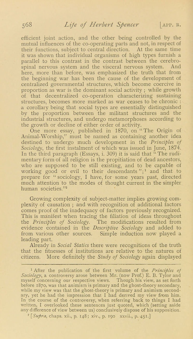 efficient joint action, and the other being controlled by the mutual influences of the co-operating parts and not, in respect of their functions, subject to central direction. At the same time it was shown that individual organisms of high types furnish a parallel to this contrast in the contrast between the cerebro- spinal nervous system and the visceral nervous system. And here, more than before, was emphasized the truth that from the beginning war has been the cause of the development of centralized governmental structures, which become coercive in proportion as war is the dominant social activity ; while growth of that decentralized co-operation characterizing sustaining structures, becomes more marked as war ceases to be chronic : a corollary being that social types are essentially distinguished by the proportion between the militant structures and the industrial structures, and undergo metamorphoses according to the growth or decline of either order of activity. One more essay, published in 1870, on “The Origin of Animal-Worship,” must be named as containing another idea destined to undergo much development in the Principles of Sociology, the first instalment of which was issued in June, 1874. In the third paragraph (Essays, i. 309) it is said that “The rudi- mentary form of all religion is the propitiation of dead ancestors, who are supposed to be still existing, and to be capable of working good or evil to their descendants”;1 and that to prepare for “sociology, I have, for some years past, directed much attention to the modes of thought current in the simpler human societies.”2 Growing complexity of subject-matter implies growing com- plexity of causation ; and with recognition of additional factors comes proof of the inadequacy of factors previously recognized. This is manifest when tracing the filiation of ideas throughout the Principles of Sociology. The modifications resulted from evidence contained in the Descriptive Sociology and added to from various other sources. Simple induction now played a leading part. Already in Social Statics there were recognitions of the truth that the fitnesses of institutions are relative to the natures of citizens. More definitely the Study of Sociology again displayed 1 After the publication of the first volume of the Principles oj Sociology, a controversy arose between Mr. (now Prof.) E. B. Tylor and myself concerning our respective views. Though his view, as set forth before 1870, was that animism is primary and the ghost-theory secondary, while my view was that the ghost-theory is primary and animism second- ary, yet he had the impression that I had derived my view from him. In the course of the controversy, when referring back to things I had written, I overlooked these sentences just quoted, which (setting aside any difference of view between us) conclusively dispose of his supposition. 2 [Supra, chaps, xii., p. 148; xiv., p. 190 xxvii., p. 451.]
