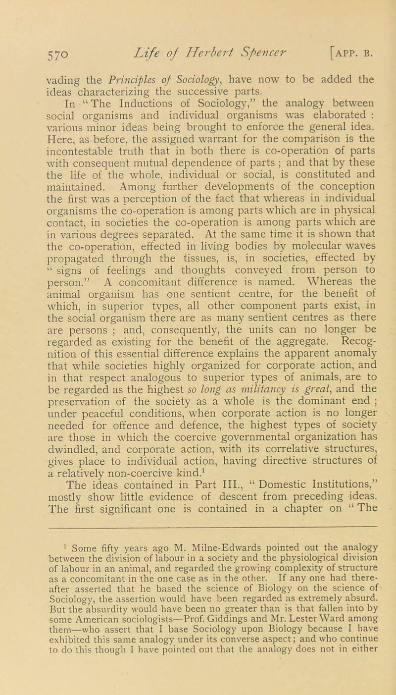 vading the Principles of Sociology, have now to be added the ideas characterizing the successive parts. In “The Inductions of Sociology,” the analogy between social organisms and individual organisms was elaborated : various minor ideas being brought to enforce the general idea. Here, as before, the assigned warrant for the comparison is the incontestable truth that in both there is co-operation of parts with consequent mutual dependence of parts ; and that by these the life of the whole, individual or social, is constituted and maintained. Among further developments of the conception the first was a perception of the fact that whereas in individual organisms the co-operation is among parts which are in physical contact, in societies the co-operation is among parts which are in various degrees separated. At the same time it is shown that the co-operation, effected in living bodies by molecular waves propagated through the tissues, is, in societies, effected by “ signs of feelings and thoughts conveyed from person to person.” A concomitant difference is named. Whereas the animal organism has one sentient centre, for the benefit of which, in superior types, all other component parts exist, in the social organism there are as many sentient centres as there are persons ; and, consequently, the units can no longer be regarded as existing for the benefit of the aggregate. Recog- nition of this essential difference explains the apparent anomaly that while societies highly organized for corporate action, and in that respect analogous to superior types of animals, are to be regarded as the highest so long as militancy is great, and the preservation of the society as a whole is the dominant end ; under peaceful conditions, when corporate action is no longer needed for offence and defence, the highest types of society are those in which the coercive governmental organization has dwindled, and corporate action, with its correlative structures, gives place to individual action, having directive structures of a relatively non-coercive kind.1 The ideas contained in Part III., “ Domestic Institutions,” mostly show little evidence of descent from preceding ideas. The first significant one is contained in a chapter on “ The 1 Some fifty years ago M. Milne-Edwards pointed out the analogy between the division of labour in a society and the physiological division of labour in an animal, and regarded the growing complexity of structure as a concomitant in the one case as in the other. If any one had there- after asserted that he based the science of Biology on the science of Sociology, the assertion would have been regarded as extremely absurd. But the absurdity would have been no greater than is that fallen into by some American sociologists—Prof. Giddings and Mr. Lester Ward among them—who assert that I base Sociology upon Biology because I have exhibited this same analogy under its converse aspect; and who continue to do this though I have pointed out that the analogy does not in either