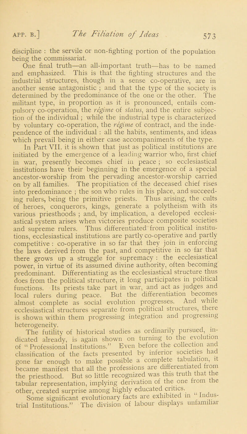 discipline : the servile or non-hghting portion of the population being the commissariat. One final truth—an all-important truth—has to be named and emphasized. This is that the fighting structures and the industrial structures, though in a sense co-operative, are in another sense antagonistic ; and that the type of the society is determined by the predominance of the one or the other. The militant type, in proportion as it is pronounced, entails com- pulsory co-operation, the regime of status, and the entire subjec- tion of the individual ; while the industrial type is characterized by voluntary co-operation, the regime of contract, and the inde- pendence of the individual : all the habits, sentiments, and ideas which prevail being in either case accompaniments of the type. In Part VII. it is shown that just as political institutions are initiated by the emergence of a leading warrior who, first chief in war, presently becomes chief in peace ; so ecclesiastical institutions have their beginning in the emergence of a special ancestor-worship from the pervading ancestor-worship carried on by all families. The propitiation of the deceased chief rises into predominance ; the son who rules in his place, and succeed- ing rulers, being the primitive priests. Thus arising, the cults of heroes, conquerors, kings, generate a polytheism with its various priesthoods ; and, by implication, a developed ecclesi- astical system arises when victories produce composite societies and supreme rulers. Thus differentiated from political institu- tions, ecclesiastical institutions are partly co-operative and partly competitive : co-operative in so far that they join in enforcing the laws derived from the past, and competitive in so far that there grows up a struggle for supremacy : the ecclesiastical power, in virtue of its assumed divine authority, often becoming predominant. Differentiating as the ecclesiastical structure thus does from the political structure, it long participates in political functions. Its priests take part in war, and act as judges and local rulers during peace. But the differentiation becomes almost complete as social evolution progresses. And while ecclesiastical structures separate from political structures, theie is shown within them progressing integration and progressing heterogeneity. _ The futility of historical studies as ordinarily pui sued, in- dicated already, is again shown on turning to the evolution of “ Professional Institutions.” Even before the collection and classification of the facts presented by inferior societies had gone far enough to make possible a complete tabulation, i became manifest that all the professions are diffeientiatec liom the priesthood. But so little recognized was this truth that the tabular representation, implying derivation of the one fiom le other, created surprise among highly educated critics. Some significant evolutionary facts are exhibitec in nc us- trial Institutions.” The division of labour displays unfamiliar