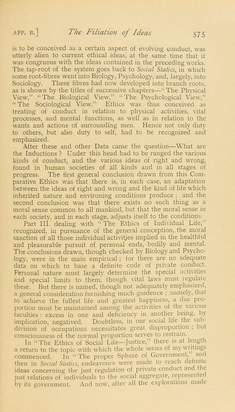 is to be conceived as a certain aspect of evolving conduct, was utterly alien to current ethical ideas, at the same time that it was congruous with the ideas contained in the preceding works. The tap-root of the system goes back to Social Statics, in which some root-fibres went into Biology, Psychology, and, largely, into Sociology. These fibres had now developed into branch roots, as is shown by the titles of successive chapters—“The Physical View,” “The Biological View,” “The Psychological View,” “ The Sociological View.” Ethics was thus conceived as treating of conduct in relation to physical activities, vital processes, and mental functions, as well as in relation to the wants and actions of surrounding men. Hence not only duty to others, but also duty to self, had to be recognized and emphasized. After these and other Data came the question—What are the Inductions ? Under this head had to be ranged the various kinds of conduct, and the various ideas of right and wrong, found in human societies of all kinds and in all stages of progress. The first general conclusion drawn from this Com- parative Ethics was that there is, in each case, an adaptation between the ideas of right and wrong and the kind of life which inherited nature and environing conditions produce ; and the second conclusion was that there exists no such thing as a moral sense common to all mankind, but that the moral sense in each society, and in each stage, adjusts itself to the conditions. Part III. dealing with “ The Ethics of Individual Life,” recognized, in pursuance of the general conception, the moral sanction of all those individual activitjes implied in the healthful and pleasurable pursuit of personal ends, bodily and mental. The conclusions drawn, though checked by Biology and Psycho- logy, were in the main empirical ; for there are no adequate data on which to base a definite code of private conduct. Personal nature must largely determine the special activities and special limits to them, though vital laws must regulate these. But there is named, though not adequately emphasized, a general consideration furnishing much guidence ; namely, that to achieve the fullest life and greatest happiness, a due pro- portion must be maintained among the activities of the vaiious faculties : excess in one and deficiency in another being, by implication, negatived. Doubtless, in our social life the sub- division of occupations necessitates great disproportion ; but consciousness of the normal proportion serves to restrain. In “The Ethics of Social Life—Justice,” there is at length a return to the topic with which the whole series of my writings commenced. In “The proper Sphere of Government, and then in Social Statics, endeavours were made to reach definite ideas concerning the just regulation of private conduct and the just relations of individuals to the social aggregate, lepiesentec by its government. And now, after all the exploiations made