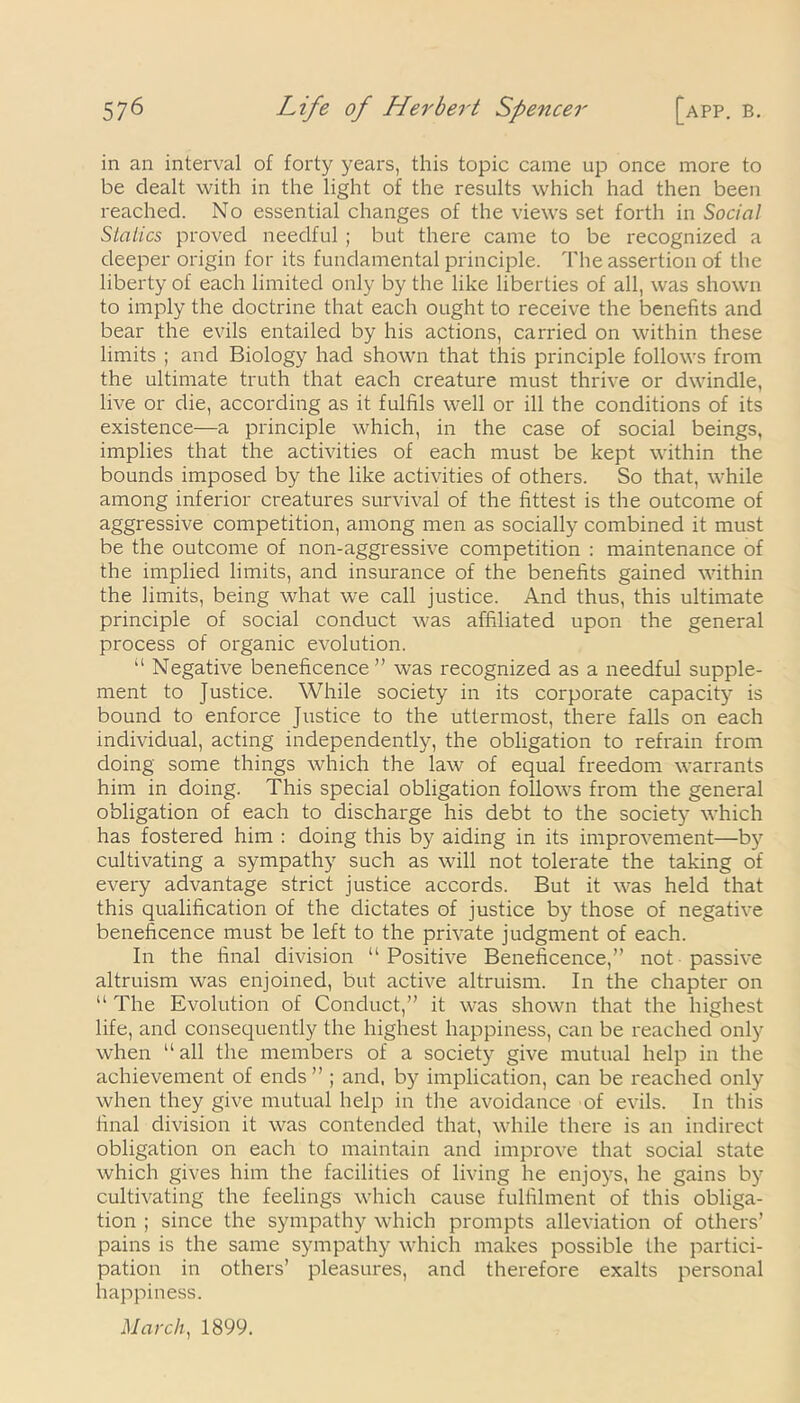 in an interval of forty years, this topic came up once more to be dealt with in the light of the results which had then been reached. No essential changes of the views set forth in Social Statics proved needful ; but there came to be recognized a deeper origin for its fundamental principle. The assertion of the liberty of each limited only by the like liberties of all, was shown to imply the doctrine that each ought to receive the benefits and bear the evils entailed by his actions, carried on within these limits ; and Biology had shown that this principle follows from the ultimate truth that each creature must thrive or dwindle, live or die, according as it fulfils well or ill the conditions of its existence—a principle which, in the case of social beings, implies that the activities of each must be kept within the bounds imposed by the like activities of others. So that, while among inferior creatures survival of the fittest is the outcome of aggressive competition, among men as socially combined it must be the outcome of non-aggressive competition : maintenance of the implied limits, and insurance of the benefits gained within the limits, being what we call justice. And thus, this ultimate principle of social conduct was affiliated upon the general process of organic evolution. “ Negative beneficence ” was recognized as a needful supple- ment to Justice. While society in its corporate capacity is bound to enforce Justice to the uttermost, there falls on each individual, acting independently, the obligation to refrain from doing some things which the law of equal freedom warrants him in doing. This special obligation follows from the general obligation of each to discharge his debt to the society which has fostered him : doing this by aiding in its improvement—by cultivating a sympathy such as will not tolerate the taking of every advantage strict justice accords. But it was held that this qualification of the dictates of justice by those of negative beneficence must be left to the private judgment of each. In the final division “Positive Beneficence,” not passive altruism was enjoined, but active altruism. In the chapter on “ The Evolution of Conduct,” it was shown that the highest life, and consequently the highest happiness, can be reached only when “all the members of a society give mutual help in the achievement of ends” ; and, by implication, can be reached only when they give mutual help in the avoidance of evils. In this final division it was contended that, while there is an indirect obligation on each to maintain and improve that social state which gives him the facilities of living he enjoys, he gains by cultivating the feelings which cause fulfilment of this obliga- tion ; since the sympathy which prompts alleviation of others’ pains is the same sympathy which makes possible the partici- pation in others’ pleasures, and therefore exalts personal happiness. March, 1899.