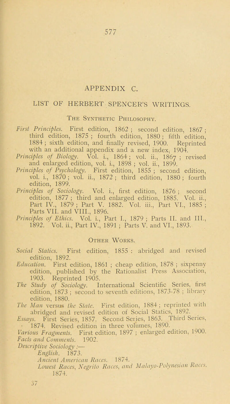 APPENDIX C. LIST OF HERBERT SPENCER’S WRITINGS. The Synthetic Philosophy. First Principles. First edition, 1862 ; second edition, 1867 ; third edition, 1875 ; fourth edition, 1880 ; fifth edition, 1884 ; sixth edition, and finally revised, 1900. Reprinted with an additional appendix and a new index, 1904. Principles of Biology. Vol. i., 1864 ; vol. ii., 1867 ; revised and enlarged edition, vol. i., 1898 ; vol. ii., 1899. Principles of Psychology. First edition, 1855 ; second edition, vol. i., 1870; vol. ii., 1872 ; third edition, 1880; fourth edition, 1899. Principles of Sociology. Vol. i., first edition, 1876 ; second edition, 1877 ; third and enlarged edition, 1885. Vol. ii., Part IV., 1879; Part V. 1882. Vol. iii., Part VI., 1885; Parts VII. and VIII., 1896. Principles of Ethics. Vol. i., Part I., 1879 ; Parts II. and III., 1892. ' Vol. ii., Part IV., 1891 ; Parts V. and VI., 1893. Other Works. Social Statics. First edition, 1855 : abridged and revised edition, 1892. Education. First edition, 1861 ; cheap edition, 1878 ; sixpenny edition, published by the Rationalist Press Association, 1903. Reprinted 1905. The Study of Sociology. International Scientific Series, first edition, 1873 ; second to seventh editions, 1873-78 ; library edition, 1880. The Man versus the State. First edition, 1884 ; reprinted with abridged and revised edition of Social Statics, 1892. Essays. First Series, 1857. Second Series, 1863. Third Series, 1874. Revised edition in three volumes, 1890. Various Fragments. First edition, 1897 ; enlarged edition, 1900. Facts and Comments. 1902. Descriptive Sociology :— English. 1873. Ancient American Races. 1874. Lowest Races, Negrito Races, and Malayo-Polynesian Races. 1874. 37