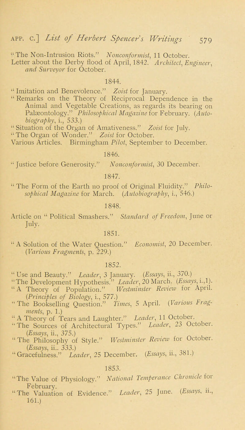 “The Non-Intrusion Riots.” Nonconformist, 11 October. Letter about the Derby flood of April, 1842. Architect, Engineer, and Surveyor for October. 1844. “ Imitation and Benevolence.” Zoist for January. “ Remarks on the Theory of Reciprocal Dependence in the Animal and Vegetable Creations, as regards its bearing on Palaeontology.” Philosophical Magazine lor February. (Auto- biography\ i., 533.) “ Situation of the Organ of Amativeness.” Zoist for July. “The Organ of Wonder.” Zoist for October. Various Articles. Birmingham Pilot., September to December. 1846. “ Justice before Generosity.” Nonconformist, 30 December. 1847. “ The Form of the Earth no proof of Original Fluidity.” Philo- sophical Magazine for March. (Autobiography, i., 546.) 1848. Article on “ Political Smashers.” Standard of Freedom, }une or July. 1851. “ A Solution of the Water Question.” Economist, 20 December. (Various Fragments, p. 229.) 1852. “ Use and Beauty.” Leader, 3 January. (Essays, ii., 370.) “The Development Hypothesis.” Leader, 20 March. (Essays, i.,1). “ A Theory of Population.” Westminster Review for April. (Principles of Biology, i., 577.) “The Bookselling Question.” Times, 5 April. (Various Frag- ments, p. 1.) “ A Theory of Tears and Laughter.” Leader, 11 October. “The Sources of Architectural Types.” Leader, 23 Octobei. (Essays, ii., 375.) “ The Philosophy of Style.” Westminster Review for October. (Essays, ii.. 333.) “Gracefulness.” Leader, 25 December. (Essays, ii., 381.) 1853. “The Value of Physiology.” National Temperance Chiomcle foi February. “The Valuation of Evidence.” Leader, 25 June. (Essays, 11., 161.)